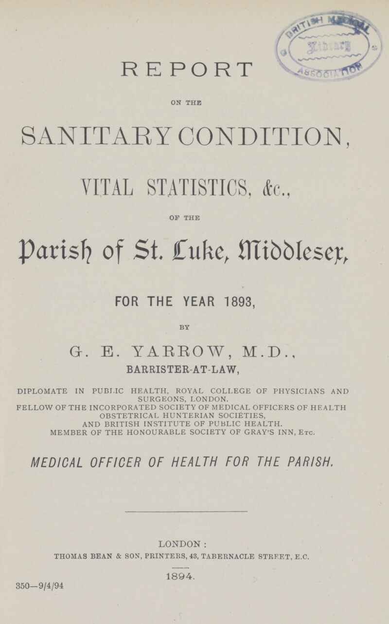 REPORT on the SANITARY CONDITION, VITAL STATISTICS, &c., of the Parish of St. Luke, Middleser, FOR THE YEAR 1893, by G. E. YARROW, M.D., BARRISTER-AT-LAW, DIPLOMATE IN PUBLIC HEALTH, ROYAL COLLEGE OF PHYSICIANS AND SURGEONS, LONDON. FELLOW OF THE INCORPORATED SOCIETY OF MEDICAL OFFICERS OF HEALTH OBSTETRICAL HUNTERIAN SOCIETIES, AND BRITISH INSTITUTE OF PUBLIC HEALTH. MEMBER OF THE HONOURABLE SOCIETY OF GRAY'S INN, Etc. MEDICAL OFFICER OF HEALTH FOR THE PARISH. London: THOMAS BEAN & SON, PRINTERS, 43, TABERNACLE STREET, E.C. 1894. 350—9/4/94