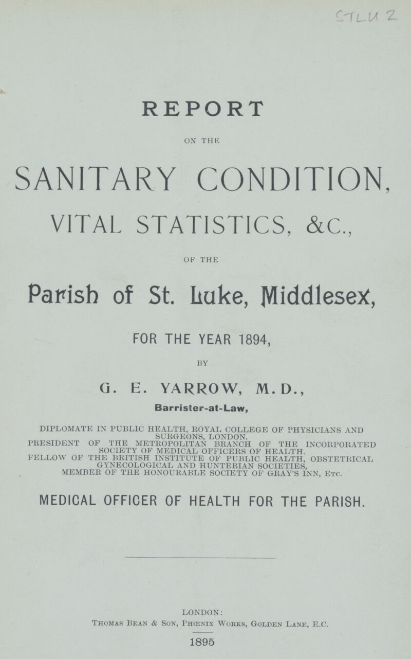 STLU 2 REPORT on the SANITARY CONDITION, VITAL STATISTICS, &C„ of the Parish of St. Luke, Middlesex, FOR THE YEAR 1894, by G. E. YARROW, M. D., Barrister-at-Law, DIPLOMATE IN PUBLIC HEALTH, ROYAL COLLEGE OF PHYSICIANS AND SURGEONS, LONDON. PRESIDENT OF THE METROPOLITAN BRANCH OF THE INCORPORATED SOCIETY OF MEDICAL OFFICERS OF HEALTH. FELLOW OF THE BRITISH INSTITUTE OF PUBLIC HEALTH, OBSTETRICAL GYNECOLOGICAL AND HUNTERIAN SOCIETIES, MEMBER OF THE HONOURABLE SOCIETY OF GRAY'S INN, ETC. MEDICAL OFFICER OF HEALTH FOR THE PARISH. LONDON: Thomas Bean & Son, Phoenix Works, Golden Lane, E.C. 1895
