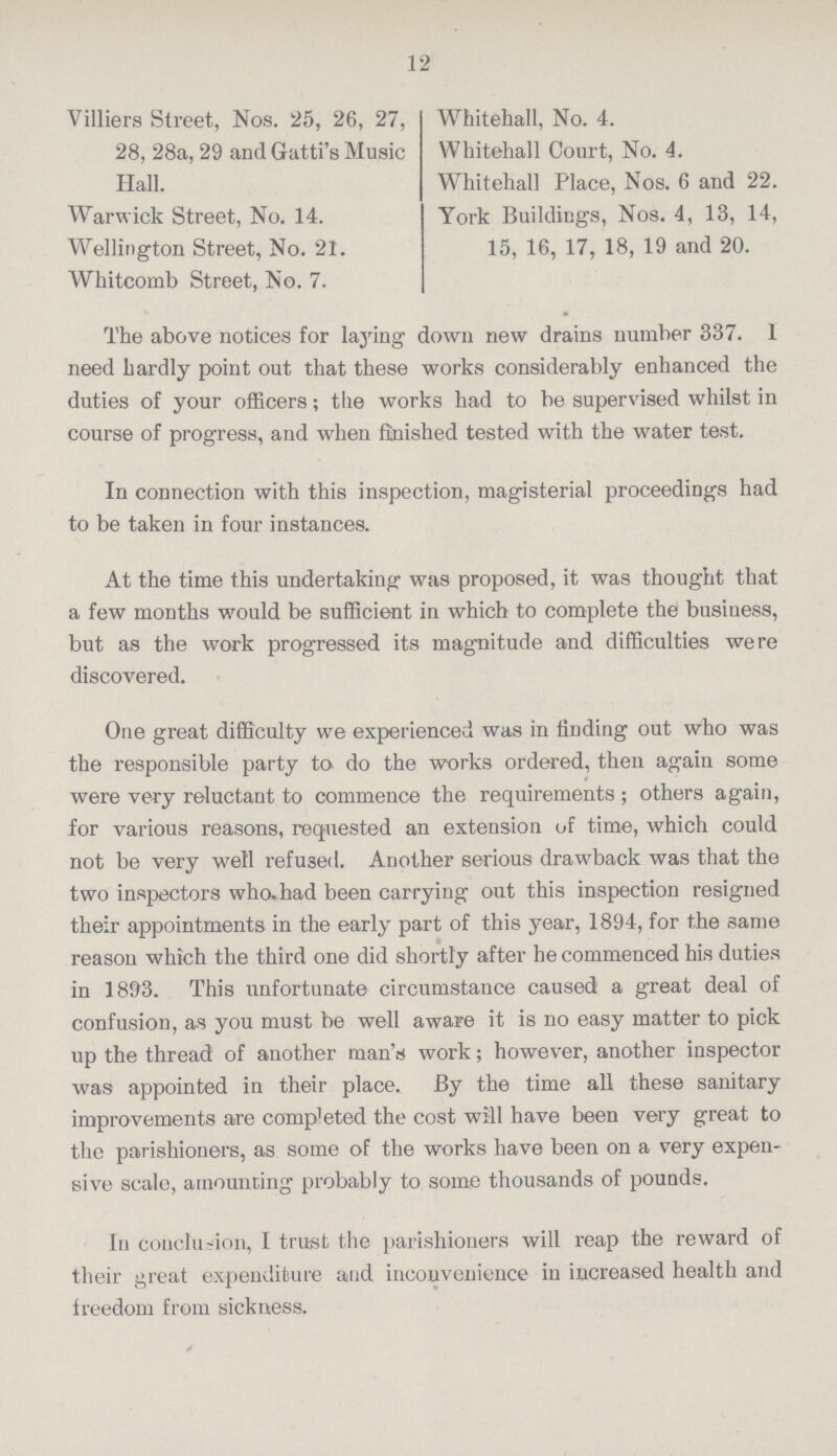 12 Villiers Street, Nos. 25, 26, 27, 28, 28a, 29 and Gatti's Music Hall. Warwick Street, No. 14. Wellington Street, No. 21. Whitcomb Street, No. 7. Whitehall, No. 4. Whitehall Court, No. 4. Whitehall Place, Nos. 6 and 22. York Buildings, Nos. 4, 13, 14, 15, 16, 17, 18, 19 and 20. The above notices for laying down new drains number 337. I need hardly point out that these works considerably enhanced the duties of your officers; the works had to be supervised whilst in course of progress, and when finished tested with the water test. In connection with this inspection, magisterial proceedings had to be taken in four instances. At the time this undertaking was proposed, it was thought that a few months would be sufficient in which to complete the business, but as the work progressed its magnitude and difficulties were discovered. One great difficulty we experienced was in finding out who was the responsible party to do the works ordered, then again some were very reluctant to commence the requirements; others again, for various reasons, requested an extension of time, which could not be very well refused. Another serious drawback was that the two inspectors who had been carrying out this inspection resigned their appointments in the early part of this year, 1894, for the same reason which the third one did shortly after he commenced his duties in 1893. This unfortunate circumstance caused a great deal of confusion, as you must be well aware it is no easy matter to pick up the thread of another man's work; however, another inspector was appointed in their place. By the time all these sanitary improvements are comp'eted the cost will have been very great to the parishioners, as some of the works have been on a very expen sive scale, amounting probably to some thousands of pounds. In conclusion, I trust the parishioners will reap the reward of their great expenditure and inconvenience in increased health and freedom from sickness.