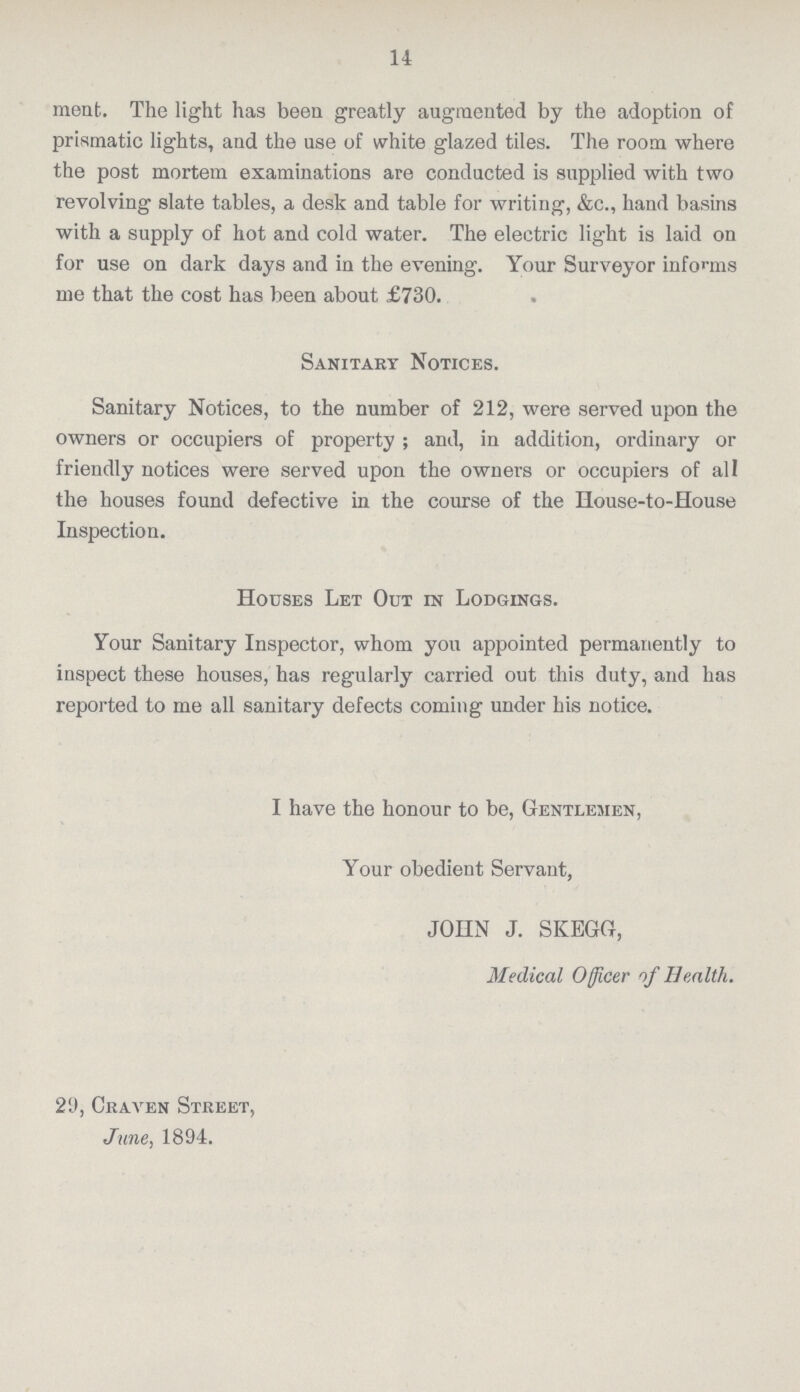 14 meat. The light has been greatly augmented by the adoption of prismatic lights, and the use of white glazed tiles. The room where the post mortem examinations are conducted is supplied with two revolving slate tables, a desk and table for writing, &c., hand basins with a supply of hot and cold water. The electric light is laid on for use on dark days and in the evening. Your Surveyor informs me that the cost has been about £730. Sanitary Notices. Sanitary Notices, to the number of 212, were served upon the owners or occupiers of property; and, in addition, ordinary or friendly notices were served upon the owners or occupiers of all the houses found defective in the course of the House-to-House Inspection. Houses Let Out in Lodgings. Your Sanitary Inspector, whom you appointed permanently to inspect these houses, has regularly carried out this duty, and has reported to me all sanitary defects coming under his notice. I have the honour to be, Gentlemen, Your obedient Servant, JOHN J. SKEGG, Medical Officer of Health. 2'J, Craven Street, June, 1894.