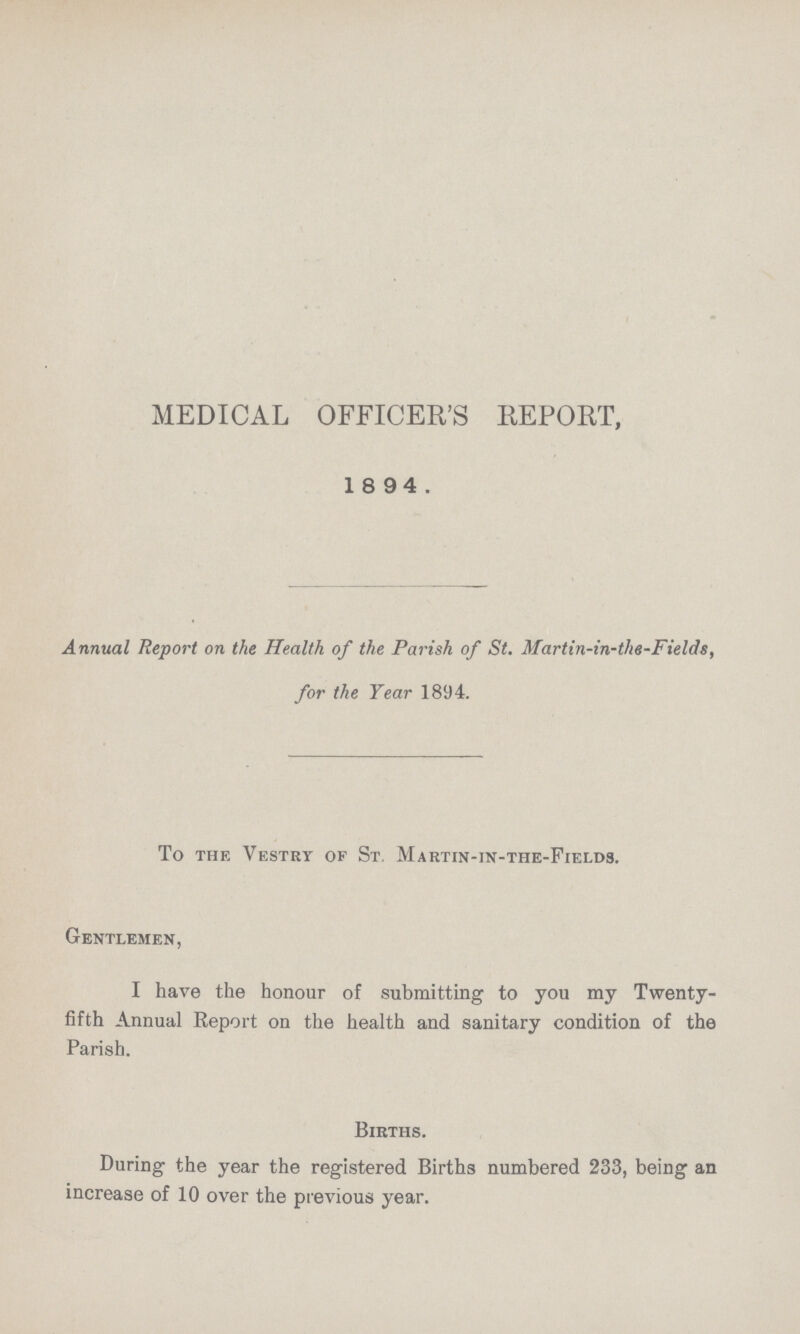 MEDICAL OFFICER'S REPORT, 1 8 94. Annual Report on the Health of the Parish of St. Martin-in-the-Fields, for the Year 1894. To the Vestry of St, Martin-in-the-Fields. Gentlemen, I have the honour of submitting to you my Twenty fifth Annual Report on the health and sanitary condition of the Parish. Births. During the year the registered Births numbered 233, being an increase of 10 over the previous year.