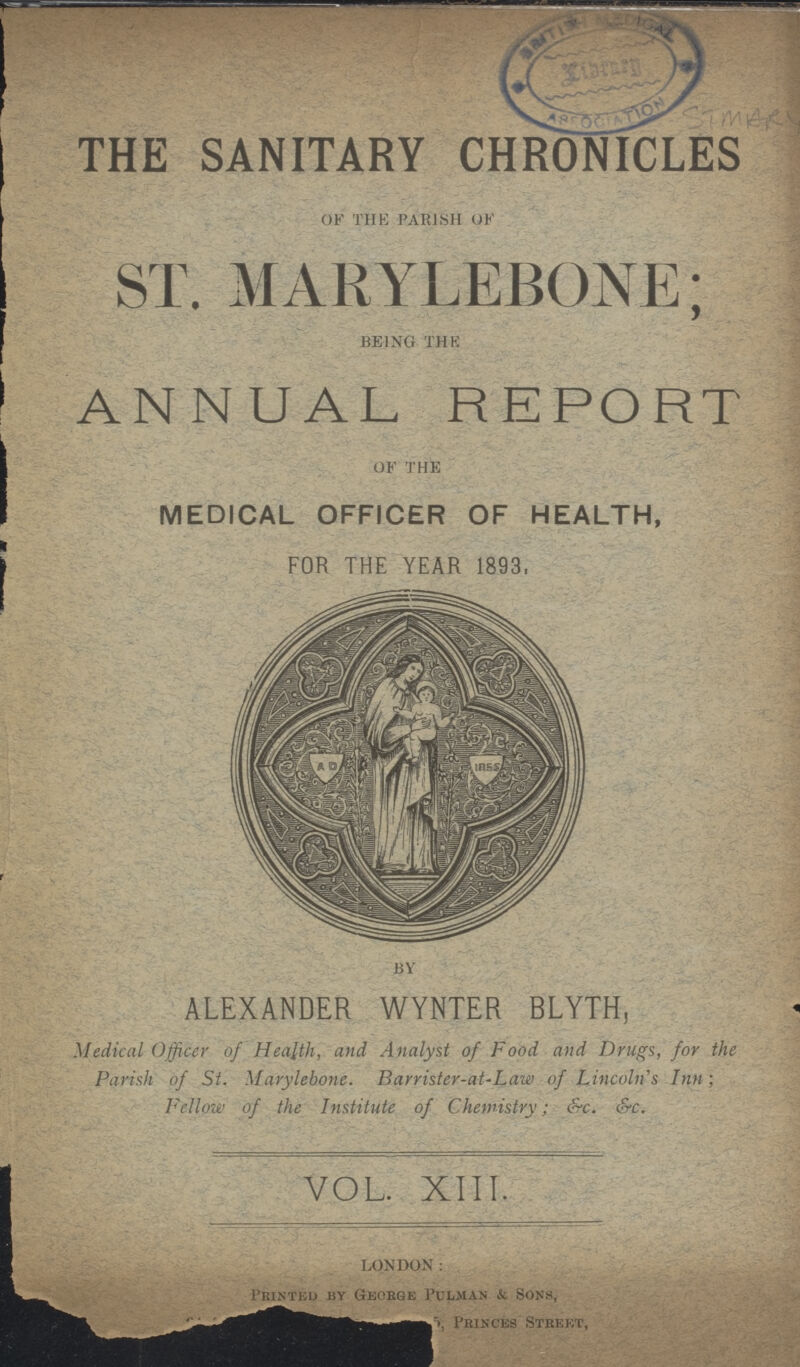 THE SANITARY CHRONICLES OF THE PARISH of ST. MARYLEBONE; BEING THE ANNUAL REPORT OF THE MEDICAL OFFICER OF HEALTH, FOR THE YEAR 1893, BY ALEXANDER WYNTER BLYTH, Medical Officer of Health, and Analyst of Food and Drugs, for the Parish of St. Marylebone. Barrister-at-Law of Lincoln's Inn; Fellow of the Institute of Chemistry; &c. &c. VOL. XIII. LONDON: Printed by George Pulman & Sons, Princes Street,