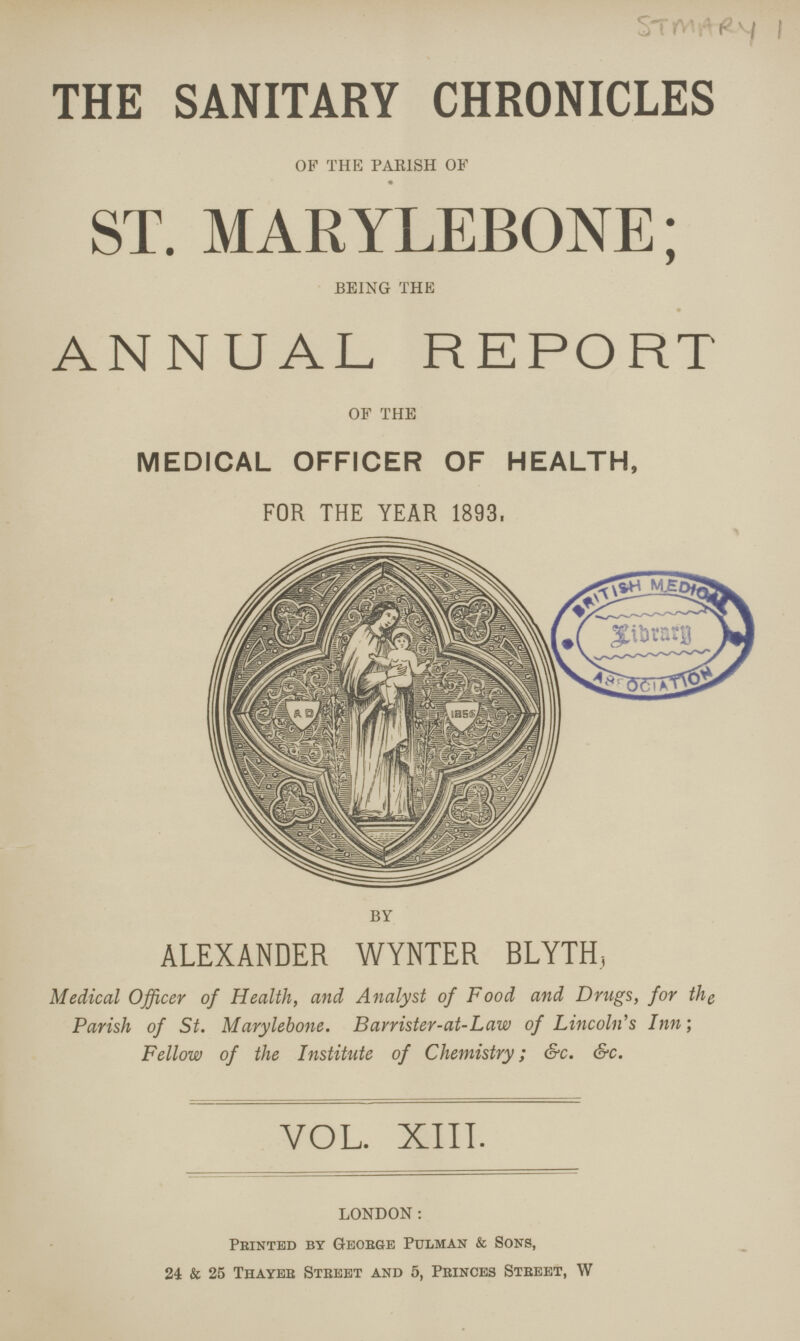 THE SANITARY CHRONICLES OF THE PARISH OF ST. MARYLEBONE; BEING THE ANNUAL REPORT OF THE MEDICAL OFFICER OF HEALTH, FOR THE YEAR 1893, BY ALEXANDER WYNTER BLYTH, Medical Officer of Health, and Analyst of Food and Drugs, for the Parish of St. Marylebone. Barrister-at-Law of Lincoln's Inn; Fellow of the Institute of Chemistry; &c. &c. VOL. XIII. LONDON: Printed by George Pulman & Sons, 24 & 25 Thayer Street and 5, Princes Street, W