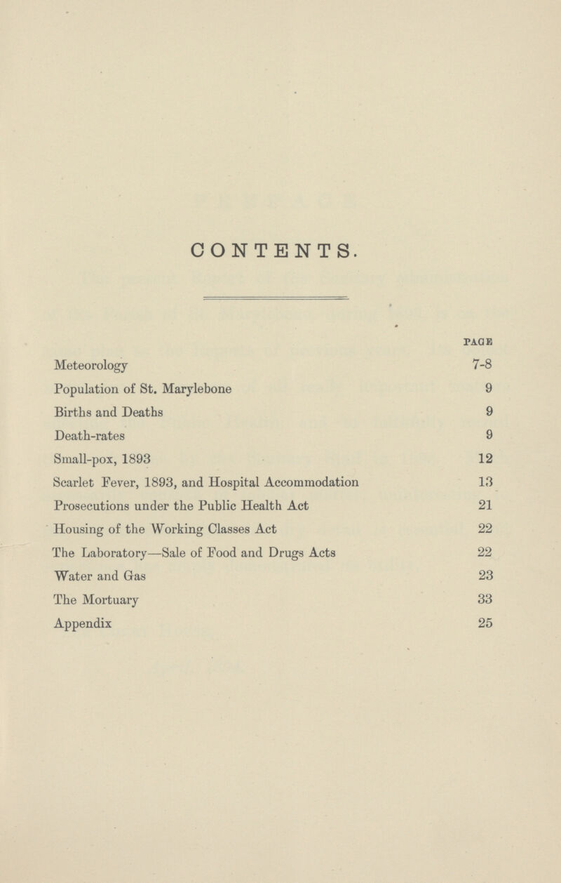 CONTENTS. page Meteorology 7-8 Population of St. Marylebone 9 Births and Deaths 9 Death-rates 9 Small-pox, 1893 12 Scarlet Fever, 1893, and Hospital Accommodation 13 Prosecutions under the Public Health Act 21 Housing of the Working Classes Act 22 The Laboratory—Sale of Food and Drugs Acts 22 Water and Gas 23 The Mortuary 33 Appendix 25