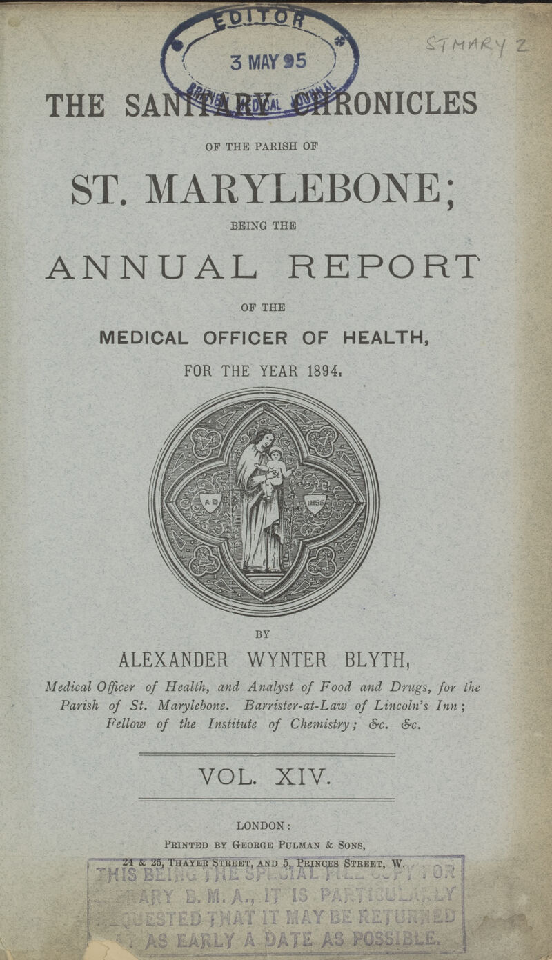 THE SANTRY CHRONICLES OF THE PARISH OF ST. MARYLEBONE; BEING THE ANNUAL REPORT OF THE MEDICAL OFFICER OF HEALTH, FOR THE YEAR 1894, BY ALEXANDER WYNTER BLYTH, Medical Officer of Health, and, Analyst of Food and Drugs, for the Parish of St. Marylebone. Barrister-at-Law of Lincoln's Inn; Fellow of the Institute of Chemistry; &c. &c. VOL. XIV. LONDON: Printed by George Pulman & Sons, 24 & 25, Thayer Street, and 5, Princes Street, W.
