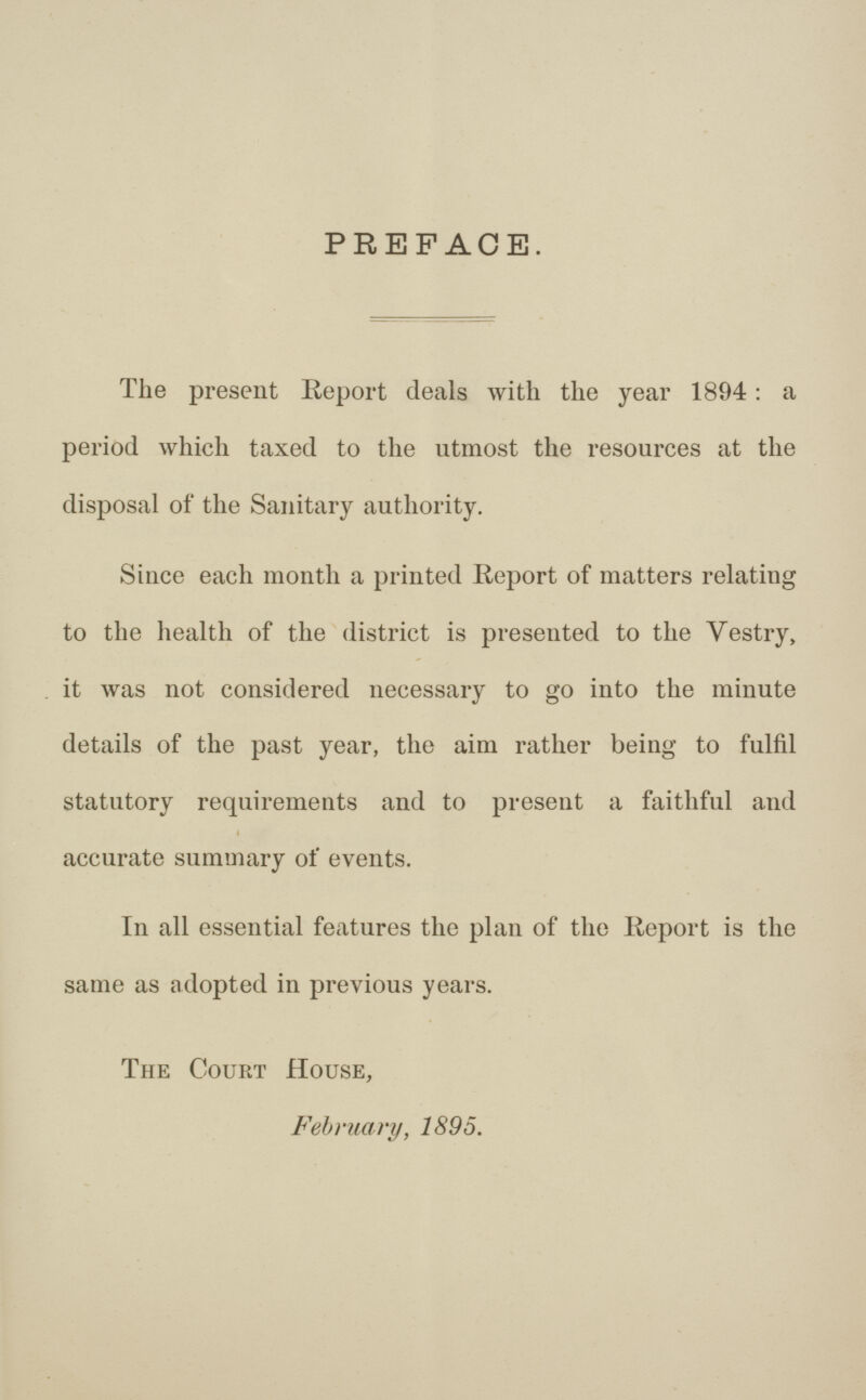 PREFACE. The present Report deals with the year 1894: a period which taxed to the utmost the resources at the disposal of the Sanitary authority. Since each month a printed Report of matters relating to the health of the district is presented to the Vestry, it was not considered necessary to go into the minute details of the past year, the aim rather being to fulfil statutory requirements and to present a faithful and accurate summary of events. In all essential features the plan of the Report is the same as adopted in previous years. The Court House, February, 1895.