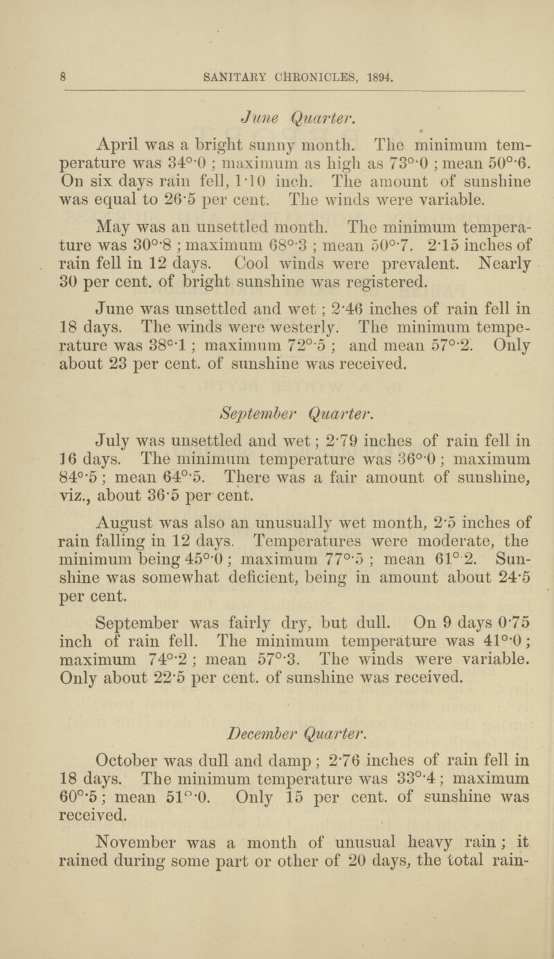 8 SANITARY CHRONICLES, 1894. June Quarter. April was a bright sunny month. The minimum tem perature was 34o.0; maximum as high as 73°.0; mean 50o.6. On six days rain fell, 1.10 inch. The amount of sunshine was equal to 26.5 per cent. The winds were variable. May was an unsettled month. The minimum tempera ture was 30o.8; maximum 68°.3 ; mean 50o.7. 2.15 inches of rain fell in 12 days. Cool winds were prevalent. Nearly 30 per cent, of bright sunshine was registered. June was unsettled and wet; 2.46 inches of rain fell in 18 days. The winds were westerly. The minimum tempe rature was 380.l; maximum 720.5; and mean 57°.2. Only about 23 per cent, of sunshine was received. September Quarter. July was unsettled and wet; 2.79 inches of rain fell in 16 days. The minimum temperature was 36o.0; maximum 84°.5; mean 640.5. There was a fair amount of sunshine, viz., about 365 per cent. August was also an unusually wet month, 2.5 inches of rain falling in 12 days. Temperatures were moderate, the minimum being 45o.0 ; maximum 770.5; mean 61°.2. Sun shine was somewhat deficient, being in amount about 24.5 per cent. September was fairly dry, but dull. On 9 days 0.75 inch of rain fell. The minimum temperature was 41°.0; maximum 740.2; mean 570.3. The winds were variable. Only about 22.5 per cent, of sunshine was received. December Quarter. October was dull and damp; 2.76 inches of rain fell in 18 days. The minimum temperature was 330.4; maximum 60°.5; mean 51o.0. Only 15 per cent, of sunshine was received. November was a month of unusual heavy rain; it rained during some part or other of 20 days, the total rain-