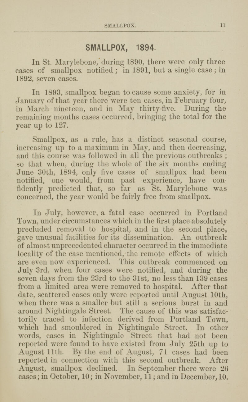 SMALLPOX. 11 SMALLPOX, 1894. In St. Marylebone; during 1890, there were only three cases of smallpox notified; in 1891, but a single case; in 1892, seven cases. In 1893, smallpox began to cause some anxiety, for in January of that year there were ten cases, in February four, in March nineteen, and in May thirty-five. During the remaining months cases occurred, bringing the total for the year up to 127. Smallpox, as a rule, has a distinct seasonal course, increasing up to a maximum in May, and then decreasing, and this course was followed in all the previous outbreaks; so that when, during the whole of the six months ending June 30th, 1894, only five cases of smallpox had been notified, one would, from past experience, have con fidently predicted that, so far as St. Marylebone was concerned, the year would be fairly free from smallpox. In July, however, a fatal case occurred in Portland Town, under circumstances which in the first place absolutely precluded removal to hospital, and in the second place, gave unusual facilities for its dissemination. An outbreak of almost unprecedented character occurred in the immediate locality of the case mentioned, the remote effects of which are even now experienced. This outbreak commenced on July 3rd, when four cases were notified, and during the seven days from the 23rd to the 31st, no less than 139 cases from a limited area were removed to hospital. After that date, scattered cases only were reported until August 10th, when there was a smaller but still a serious burst in and around Nightingale Street. The cause of this was satisfac torily traced to infection derived from Portland Town, which had smouldered in Nightingale Street. In other words, cases in Nightingale Street that had not been reported were found to have existed from duly 25th up to August 11th. By the end of August, 71 cases had been reported in connection with this second outbreak. After August, smallpox declined. In September there were 2(5 cases; in October, 10; in November, 11; and in December, 10.