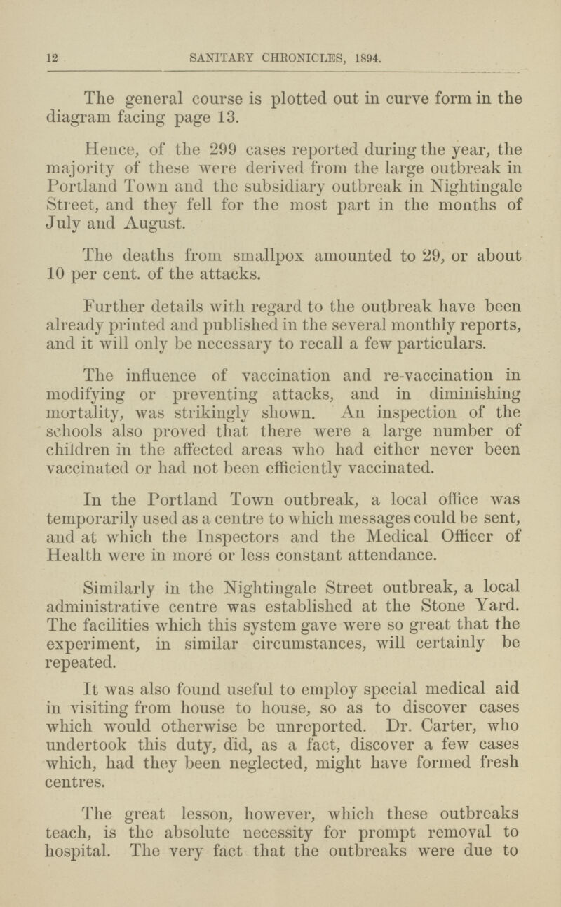 12 SANITARY CHRONICLES, 1894. The general course is plotted out in curve form in the diagram facing page 13. Hence, of the 299 cases reported during the year, the majority of these were derived from the large outbreak in Portland Town and the subsidiary outbreak in Nightingale Street, and they fell for the most part in the months of July and August. The deaths from smallpox amounted to 29, or about 10 per cent, of the attacks. Further details with regard to the outbreak have been already printed and published in the several monthly reports, and it will only be necessary to recall a few particulars. The influence of vaccination and re-vaccination in modifying or preventing attacks, and in diminishing mortality, was strikingly shown. An inspection of the schools also proved that there were a large number of children in the affected areas who had either never been vaccinated or had not been efficiently vaccinated. In the Portland Town outbreak, a local office was temporarily used as a centre to which messages could be sent, and at which the Inspectors and the Medical Officer of Health were in more or less constant attendance. Similarly in the Nightingale Street outbreak, a local administrative centre was established at the Stone Yard. The facilities which this system gave were so great that the experiment, in similar circumstances, will certainly be repeated. It was also found useful to employ special medical aid in visiting from house to house, so as to discover cases which would otherwise be unreported. Dr. Carter, who undertook this duty, did, as a fact, discover a few cases which, had they been neglected, might have formed fresh centres. The great lesson, however, which these outbreaks teach, is the absolute necessity for prompt removal to hospital. The very fact that the outbreaks were due to