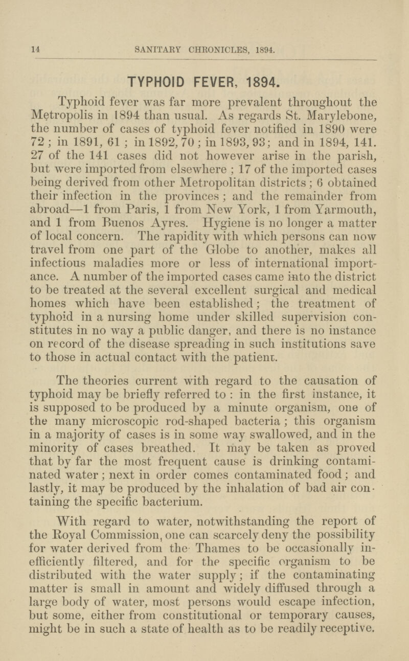 14 SANITARY CHRONICLES, 1894. TYPHOID FEVER, 1894. Typhoid fever was far more prevalent throughout the Metropolis in 1894 than usual. As regards St. Marylebone, the number of cases of typhoid fever notified in 1890 were 72 ; in 1891, 61 ; in 1892, 70 ; in 1893, 93; and in 1894, 141. 27 of the 141 cases did not however arise in the parish, but were imported from elsewhere ; 17 of the imported cases being derived from other Metropolitan districts; 6 obtained their infection in the provinces; and the remainder from abroad—1 from Paris, 1 from New York, 1 from Yarmouth, and 1 from Buenos Ayres. Hygiene is no longer a matter of local concern. The rapidity with which persons can now travel from one part of the Globe to another, makes all infectious maladies more or less of international import ance. A number of the imported cases came into the district to be treated at the several excellent surgical and medical homes which have been established; the treatment of typhoid in a nursing home under skilled supervision con stitutes in no way a public danger, and there is no instance on record of the disease spreading in such institutions save to those in actual contact with the patient. The theories current with regard to the causation of typhoid may be briefly referred to : in the first instance, it is supposed to be produced by a minute organism, one of the many microscopic rod-shaped bacteria; this organism in a majority of cases is in some way swallowed, and in the minority of cases breathed. It may be taken as proved that by far the most frequent cause is drinking contami nated water; next in order comes contaminated food; and lastly, it may be produced by the inhalation of bad air con taining the specific bacterium. With regard to water, notwithstanding the report of the Royal Commission, one can scarcely deny the possibility for water derived from the Thames to be occasionally in efficiently filtered, and for the specific organism to be distributed with the water supply; if the contaminating matter is small in amount and widely diffused through a large body of water, most persons would escape infection, but some, either from constitutional or temporary causes, might be in such a state of health as to be readily receptive.
