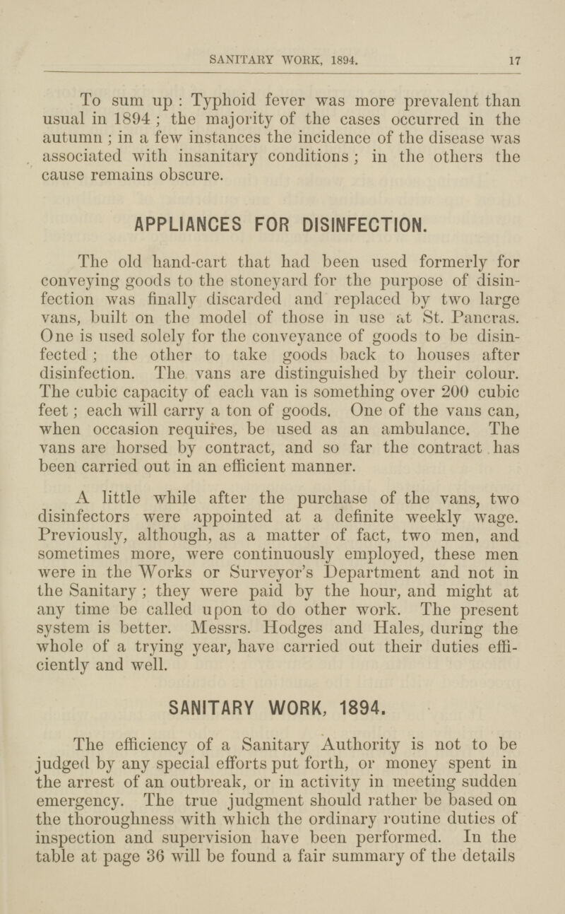 SANITARY WORK, 1894. 17 To sum up : Typhoid fever was more prevalent than usual in 1894; the majority of the cases occurred in the autumn ; in a few instances the incidence of the disease was associated with insanitary conditions ; in the others the cause remains obscure. APPLIANCES FOR DISINFECTION. The old hand-cart that had been used formerly for conveying goods to the stoneyard for the purpose of disin fection was finally discarded and replaced by two large vans, built on the model of those in use at St. Pancras. One is used solely for the conveyance of goods to be disin fected ; the other to take goods back to houses after disinfection. The vans are distinguished by their colour. The cubic capacity of each van is something over 200 cubic feet; each will carry a ton of goods. One of the vans can, when occasion requires, be used as an ambulance. The vans are horsed by contract, and so far the contract has been carried out in an efficient manner. A little while after the purchase of the vans, two disinfectors were appointed at a definite weekly wage. Previously, although, as a matter of fact, two men, and sometimes more, were continuously employed, these men were in the Works or Surveyor's Department and not in the Sanitary; they were paid by the hour, and might at any time be called upon to do other work. The present system is better. Messrs. Hodges and Hales, during the whole of a trying year, have carried out their duties effi ciently and well. SANITARY WORK, 1894. The efficiency of a Sanitary Authority is not to be judged by any special efforts put forth, or money spent in the arrest of an outbreak, or in activity in meeting sudden emergency. The true judgment should rather be based on the thoroughness with which the ordinary routine duties of inspection and supervision have been performed. In the table at page 36 will be found a fair summary of the details