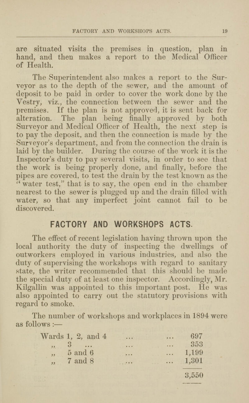 FACTORY AND WORKSHOPS ACTS. 19 are situated visits the premises in question, plan in hand, and then makes a report to the Medical Officer of Health. The Superintendent also makes a report to the Sur veyor as to the depth of the sewer, and the amount of deposit to be paid in order to cover the work done by the Vestry, viz., the connection between the sewer and the premises. If the plan is not approved, it is sent back for alteration. The plan being finally approved by both Surveyor and Medical Officer of Health, the next step is to pay the deposit, and then the connection is made by the Surveyor's department, and from the connection the drain is laid by the builder. During the course of the work it is the Inspector's duty to pay several visits, in order to see that the work is being properly done, and finally, before the pipes are covered, to test the drain by the test known as the ''water test, that is to say, the open end in the chamber nearest to the sewer is plugged up and the drain filled with water, so that any imperfect joint cannot fail to be discovered. The effect of recent legislation having thrown upon the local authority the duty of inspecting the dwellings of outworkers employed in various industries, and also the duty of supervising the workshops with regard to sanitary state, the writer recommended that this should be made the special duty of at least one inspector. Accordingly, Mr. Kilgallin was appointed to this important post. He was also appointed to carry out the statutory provisions with regard to smoke. FACTORY AND WORKSHOPS ACTS. The number of workshops and workplaces in 1894 were as follows :— Wards 1, 2, and 4 697 „ 353 „ 5 and 6 1,199 „ 7 and 8 1,301 3,550