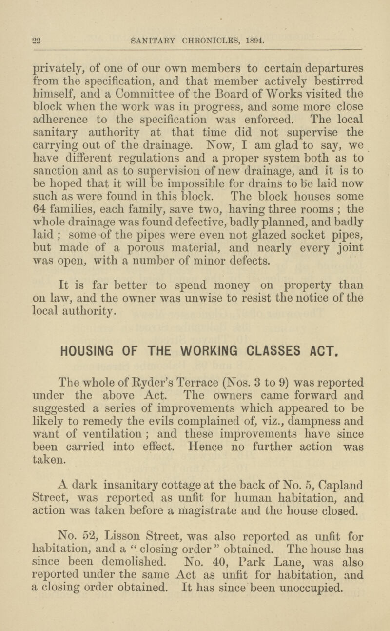 22 SANITARY CHRONICLES, 1894. privately, of one of our own members to certain departures from the specification, and that member actively bestirred himself, and a Committee of the Board of Works visited the block when the work was in progress, and some more close adherence to the specification was enforced. The local sanitary authority at that time did not supervise the carrying out of the drainage. Now, I am glad to say, we have different regulations and a proper system both as to sanction and as to supervision of new drainage, and it is to be hoped that it will be impossible for drains to be laid now such as were found in this block. The block houses some 64 families, each family, save two, having three rooms; the whole drainage was found defective, badly planned, and badly laid ; some of the pipes were even not glazed socket pipes, but made of a porous material, and nearly every joint was open, with a number of minor defects. It is far better to spend money on property than on law, and the owner was unwise to resist the notice of the local authority. HOUSING OF THE WORKING CLASSES ACT. The whole of Ryder's Terrace (Nos. 3 to 9) was reported under the above Act. The owners came forward and suggested a series of improvements which appeared to be likely to remedy the evils complained of, viz., dampness and want of ventilation; and these improvements have since been carried into effect. Hence no further action was taken. A dark insanitary cottage at the back of No. 5, Capland Street, was reported as unfit for human habitation, and action was taken before a magistrate and the house closed. No. 52, Lisson Street, was also reported as unfit fox habitation, and a closing order obtained. The house has since been demolished. No. 40, Park Lane, was also reported under the same Act as unfit for habitation, and a closing order obtained. It has since been unoccupied.