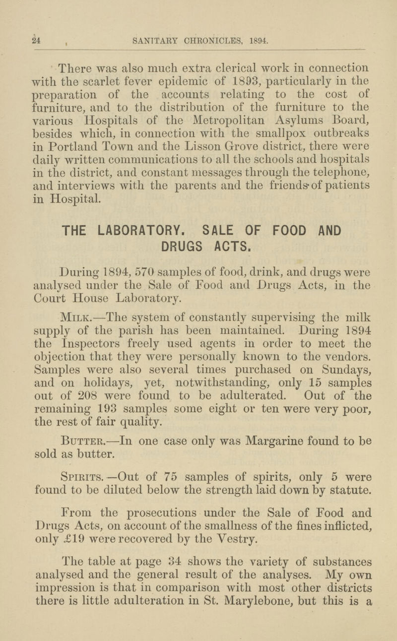 24 SANITARY CHRONICLES, 1894. There was also much extra clerical work in connection with the scarlet fever epidemic of 1803, particularly in the preparation of the accounts relating to the cost of furniture, and to the distribution of the furniture to the various Hospitals of the Metropolitan Asylums Board, besides which, in connection with the smallpox outbreaks in Portland Town and the Lisson Grove district, there were daily written communications to all the schools and hospitals in the district, and constant messages through the telephone, and interviews with the parents and the friends.of patients in Hospital. THE LABORATORY. SALE OF FOOD AND DRUGS ACTS. During 1894, 570 samples of food, drink, and drugs were analysed under the Sale of Food and Drugs Acts, in the Court House Laboratory. Milk.—The system of constantly supervising the milk supply of the parish has been maintained. During 1894 the Inspectors freely used agents in order to meet the objection that they were personally known to the vendors. Samples were also several times purchased on Sundays, and on holidays, yet, notwithstanding, only 15 samples out of 208 were found to be adulterated. Out of the remaining 193 samples some eight or ten were very poor, the rest of fair quality. Butter.—In one case only was Margarine found to be sold as butter. Spirits.—Out of 75 samples of spirits, only 5 were found to be diluted below the strength laid down by statute. From the prosecutions under the Sale of Food and Drugs Acts, on account of the smallness of the fines inflicted, only £19 were recovered by the Vestry. The table at page 34 shows the variety of substances analysed and the general result of the analyses. My own impression is that in comparison with most other districts there is little adulteration in St. Marylebone, but this is a