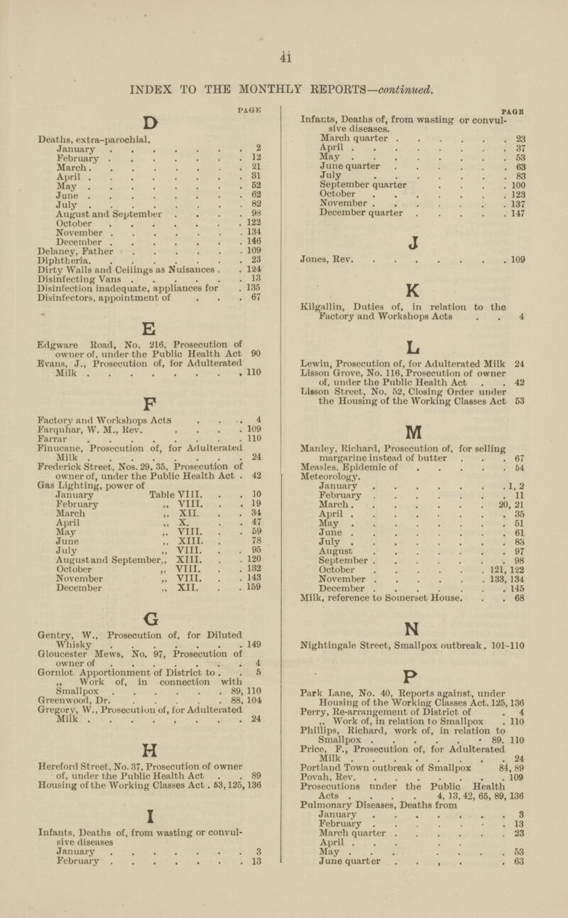 41 INDEX TO THE MONTHLY REPORTS—continued. page D Deaths, extra.parochial. January2 February12 March.21 April31 May52 June 62 J uly82 August and September .98 October322 November134 December146 Delaney, Father109 Diphtheria23 Dirty Walls and Ceilings as Nuisances 124 Disinfecting Vans13 Disinfection inadequate, appliances for . 135 Disinfectors, appointment of 67 E Edgware Road, No. 216, Prosecution of owner of, under the Public Health Act 90 Evans, J., Prosecution of, for Adulterated Milk110 F Factory and Workshops Acts 4 Farquhar, W. M., Rev109 Farrar110 Finucane, Prosecution of, for Adulterated Milk24 Frederick Street, Nos. 29, 35, Prosecution of owner of, under the Public Health Act 42 Gas Lighting, power of January Table VIII 10 February „ VIII.19 March „ XII. 34 April ,, X. . .47 May „ VIII. 59 June ,, XIII. 78 July ,, VIII. 95 Augustand September,, XIII. . 120 October „ VIII. .132 November ,, VIII. 143 December ., XII. 159 G Gentry, W., Prosecution of, for Diluted Whisky149 Gloucester Mews, No. 97, Prosecution of owner of4 Gorniot Apportionment of District to 5 ,, Work of, in connection with Smallpox89, 110 Greenwood, Dr88, 104 Gregory, W., Prosecution of, for Adulterated Milk24 H Hereford Street, No. 37, Prosecution of owner of, under the Public Health Act 89 Housing of the Working Classes Act. 63,125,136 I Infants, Deaths of, from wasting or convul sive diseases January3 February13 pa.gb Infants, Deaths of, from wasting or convul sive diseases. March quarter23 April37 May53 June quarter63 July 83 September quarter .100 October123 November137 December quarter147 J Jones, Rev109 K Kilgallin, Duties of, in relation to the Factory and Workshops Acts 4 L Lewin, Prosecution of, for Adulterated Milk 24 Lisson Grove, No. 116, Prosecution of owner of, under the Public Health Act 42 Lisson Street, No. 52, Closing Order under the Housing of the Working Classes Act 53 M Manley, Richard, Prosecution of, for selling margarine instead of butter 67 Measles. Epidemic of54 Meteorology. January1, 2 February11 March20, 21 April35 May51 June61 J uly83 August97 September98 October21, 122 November133, 134 December145 Milk, reference to Somerset House. 68 N Nightingale Street, Smallpox outbreak. 101.110 P Park Lane, No. 40, Reports against, under Housing of the Working Classes Act. 125,136 Perry, Re.arrangement of District of 4 ,, Work of, in relation to Smallpox 110 Phillips, Richard, work of, in relation to Smallpox 89. 110 Price, F., Prosecution of, for Adulterated Milk24 Portland Town outbreak of Smallpox 84, 89 Povah, Rev109 Prosecutions nnder the Public Health Acts .... 4,13.42,65,89,136 Pulmonary Diseases, Deaths from January3 February .13 March quarter23 April May 53 June quarter .63