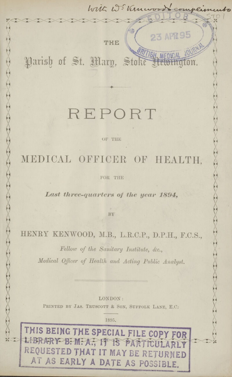 THE Parish of St. Marp, Stoke Newington. REPORT OF THE MEDICAL OFFICER OF HEALTH, FOK THE Last three-quarters of the year 1894, BY HENRY KENWOOD, M.B., L.R.C.P., D.P.H., F.C.S., Fellow of the Sanitary Institute, &c., Medical Officer of Health and Acting Public Analyst. LONDON: Printed by Jas. Tedbcott & Son, Suffolk Lane, E.G. 1895.