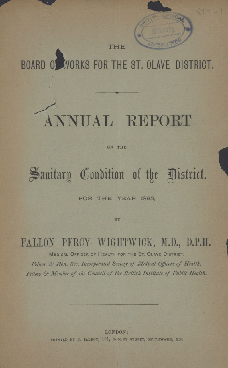 STOL 1 THE BOARD OF WORKS FOR THE ST. OLAVE DISTRICT. ANNUAL REPORT ON THE Sanitary Condition of the District. FOR THE YEAR 1893, BY FALLON PERCY WIGHTWICK, M.D., D.P.H. Medical Officer of Health for the St. Olave District. Fellow & Hon. Sec. Incorporated Society of Medical Officers of Health, Fellow & Member of the Council of the British Institute of Public Health. LONDON: PRINTED BY C. TALBOT, 101, TOOLEY STREET, SOUTHWARK, S.E.