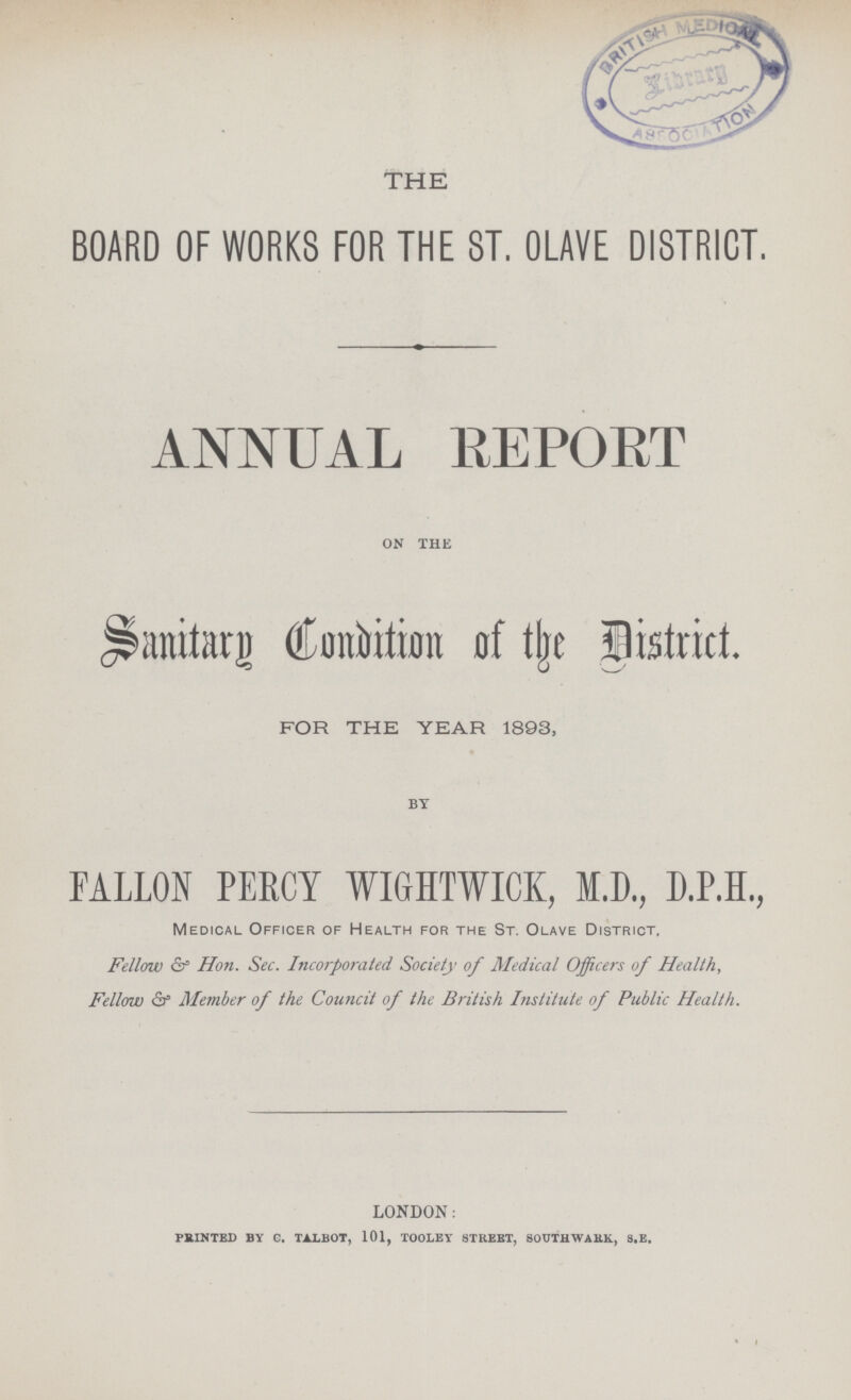 THE BOARD OF WORKS FOR THE ST. OLAVE DISTRICT. ANNUAL REPORT ON THE Sanitary Condition of the district. for the year 1893, BY FALLON PERCY WIGHTWICK, M.D., D.P.H., Medical Officer of Health for the St. Olave District. Fellow & Hon. Sec. Incorporated Society of Medical Officers of Health, Fellow & Member of the Council of the British Institute of Public Health. LONDON: PRINTED BY C. TALBOT, 101, TOOLEY STREET, SOUTHWARK, S.E.