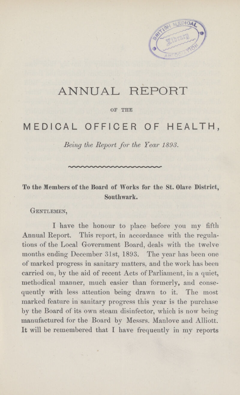 ANNUAL REPORT of the MEDICAL OFFICER OF HEALTH, Being the Report for the Year 1893. To the Members of the Board of Works for the St. Olave District, SoutHvark. Gentlemen, I have the honour to place before you my fifth Annual Report. This report, in accordance with the regula tions of the Local Government Board, deals with the twelve months ending December 31st, 1893. The year has been one of marked progress in sanitary matters, and the work has been carried on, by the aid of recent Acts of Parliament, in a quiet, methodical manner, much easier than formerly, and conse quently with less attention being drawn to it. The most marked feature in sanitary progress this year is the purchase by the Board of its own steam disinfector, which is now being manufactured for the Board by Messrs. Manlove and Alliott. It will be remembered that I have frequently in my reports