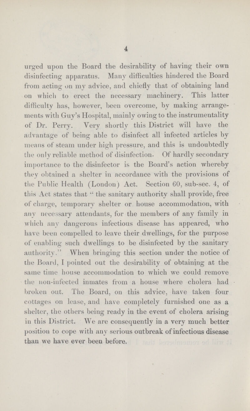 4 urged upon the Board the desirability of having their own disinfecting apparatus. Many difficulties hindered the Board from acting on my advice, and chiefly that of obtaining land on which to erect the necessary machinery. This latter difficulty has, however, been overcome, by making arrange ments with Guy's Hospital, mainly owing to the instrumentality of Dr. Perry. Very shortly this District will have the advantage of being able to disinfect all infected articles by means of steam under high pressure, and this is undoubtedly the only reliable method of disinfection. Of hardly secondary importance to the disinfector is the Board's action whereby they obtained a shelter in accordance with the provisions of the Public Health (London) Act. Section 60, sub-sec. 4, of this Act states that the sanitary authority shall provide, free of charge, temporary shelter or house accommodation, with any necessary attendants, for the members of any family in which any dangerous infectious disease has appeared, who have been compelled to leave their dwellings, for the purpose of enabling such dwellings to be disinfected by the sanitary authority. When bringing: this section under the notice of the Board, I pointed out the desirability of obtaining at the same time house accommodation to which we could remove the non-infected inmates from a house where cholera had broken out. The Board, on this advice, have taken four cottages on lease, and have completely furnished one as a shelter, the others being ready in the event of cholera arising in this District. We are consequently in a very much better position to cope with any serious outbreak of infectious disease than we have ever been before.