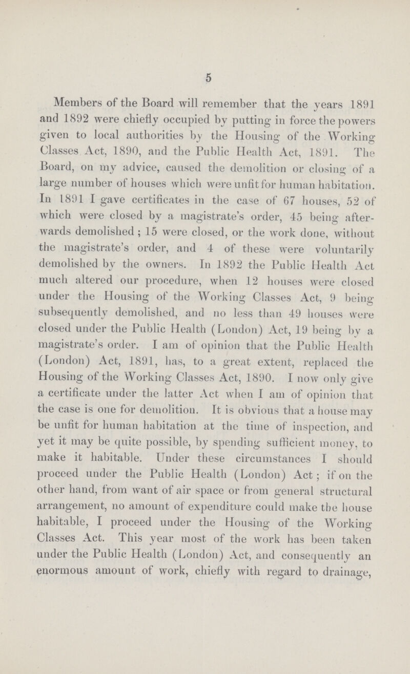 5 Members of the Board will remember that the years 1891 and 1892 were chiefly occupied by putting in force the powers given to local authorities by the Housing of the Working Classes Act, 1890, and the Public Health Act, 1891. The Board, on my advice, caused the demolition or closing of a large number of houses which were unfit for human habitation. In 1891 I gave certificates in the case of 67 houses, 52 of which were closed by a magistrate's order, 45 being after wards demolished; 15 were closed, or the work done, without the magistrate's order, and 4 of these were voluntarily demolished by the owners. In 1892 the Public Health Act much altered our procedure, when 12 houses were closed under the Housing of the Working Classes Act, 9 being subsequently demolished, and no less than 49 houses Were closed under the Public Health (Loudon) Act, 19 being by a magistrate's order. I am of opinion that the Public Health (London) Act, 1891, has, to a great extent, replaced the Housing of the Working Classes Act, 1890. I now only give a certificate under the latter Act when I am of opinion that the case is one for demolition. It is obvious that a house may be unfit for human habitation at the time of inspection, and yet it may be quite possible, by spending sufficient money, to make it habitable. Under these circumstances I should proceed under the Public Health (London) Act; if on the other hand, from want of air space or from general structural arrangement, no amount of expenditure could make the house habitable, I proceed under the Housing of the Working Classes Act. This year most of the work has been taken under the Public Health (London) Act, and consequently an enormous amount of work, chiefly with regard to drainage,