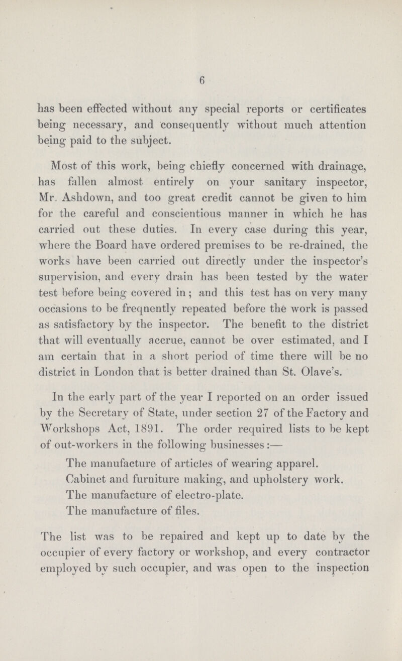 6 has been effected without any special reports or certificates being necessary, and consequently without much attention being paid to the subject. Most of this work, being chiefly concerned with drainage, has fallen almost entirely on your sanitary inspector, Mr. Ashdown, and too great credit cannot be given to him for the careful and conscientious manner in which he has carried out these duties. In every case during this year, where the Board have ordered premises to be re-drained, the works have been carried out directly under the inspector's supervision, and every drain has been tested by the water test before being covered in ; and this test has on very many occasions to be freqnently repeated before the work is passed as satisfactory by the inspector. The benefit to the district that will eventually accrue, cannot be over estimated, and I am certain that in a short period of time there will be no district in London that is better drained than St. Olave's. In the early part of the year I reported on an order issued by the Secretary of State, under section 27 of the Factory and Workshops Act, 1891. The order required lists to be kept of out-workers in the following businesses:— The manufacture of articles of wearing apparel. Cabinet and furniture making, and upholstery work. The manufacture of electro-plate. The manufacture of files. The list was to be repaired and kept up to date by the occupier of every factory or workshop, and every contractor employed by such occupier, and was open to the inspection