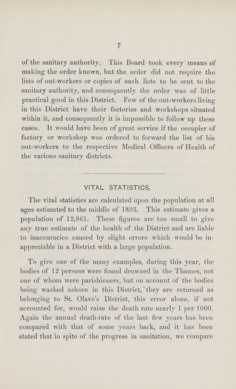 7 of the sanitary authority. This Board took every means of making the order known, but the order did not require the lists of out-workers or copies of such lists to be sent to the sanitary authority, and consequently the order was of little practical good in this District. Few of the out-workers living in this District have their factories and workshops situated within it, and consequently it is impossible to follow up these cases. It would have been of great service if the occupier of factory or workshop was ordered to forward the list of his out-workers to the respective Medical Officers of Health of the various sanitary districts. VITAL STATISTICS, The vital statistics are calculated upon the population at all ages estimated to the middle of 1893. This estimate gives a population of 12,861. These figures are too small to give any true estimate of the health of the District and are liable to inaccuracies caused by slight errors which would be in appreciable in a District with a large population. To give one of the many examples, during this year, the bodies of 12 persons were found drowned in the Thames, not one of whom were parishioners, but on account of the bodies being washed ashore in this District, they are returned as belonging to St. Olave's District, this error alone, if not accounted for, would raise the death rate nearly 1 per 1000. Again the annual death-rate of the last few years has been compared with that of some years back, and it has been Stated that in spite of the progress in sanitation, we compare