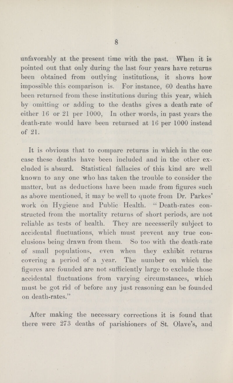8 unfavorably at the present time with the past. When it is pointed out that only during the last four years have returns been obtained from outlying institutions, it shows how impossible this comparison is. For instance, 60 deaths have been returned from these institutions during this year, which by omitting or adding to the deaths gives a death rate of either 16 or 21 per 1000, In other words, in past years the death-rate would have been returned at 16 per 1000 instead of 21. It is obvious that to compare returns in which in the one case these deaths have been included and in the other ex cluded is absurd. Statistical fallacies of this kind are well known to any one who has taken the trouble to consider the matter, but as deductions have been made from figures such as above mentioned, it may be well to quote from Dr. Parkes' work on Hvgiene and Public Health. Death-rates con¬ structed from the mortality returns of short periods, are not reliable as tests of health. They are necesserily subject to accidental fluctuations, which must prevent any true con clusions being drawn from them. So too with the death-rate of small populations, even when they exhibit returns covering a period of a year. The number on which the figures are founded are not sufficiently large to exclude those accidental fluctuations from varying circumstances, which must be got rid of before any just reasoning can be founded on death-rates. After making the necessary corrections it is found that there were 273 deaths of parishioners of St. Olave's, and