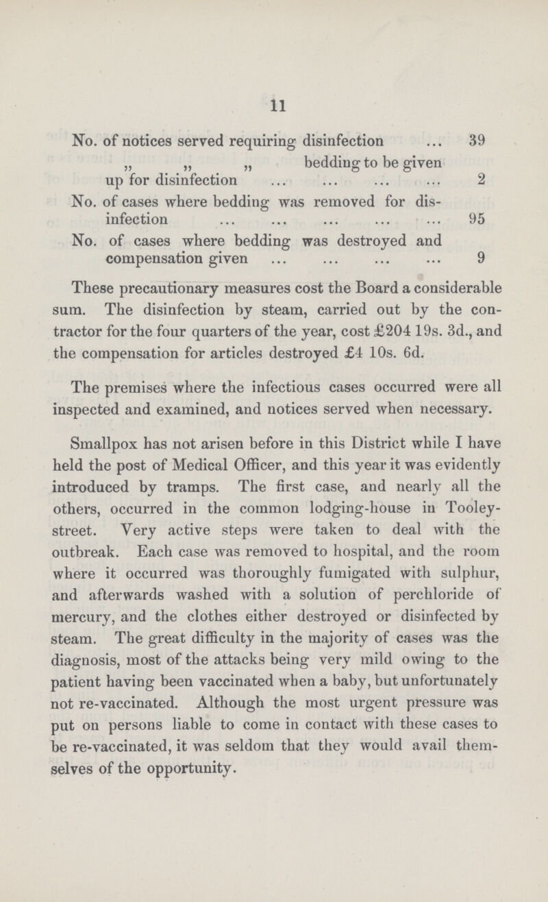 11 No. of notices served requiring disinfection 39 „ „ „ bedding to be given up for disinfection 2 No. of cases where bedding was removed for dis infection 95 No. of cases where bedding was destroyed and compensation given 9 These precautionary measures cost the Board a considerable sum. The disinfection by steam, carried out by the con tractor for the four quarters of the year, cost £204 19s. 3d., and the compensation for articles destroyed £4 10s. 6d. The premises where the infectious cases occurred were all inspected and examined, and notices served when necessary. Smallpox has not arisen before in this District while I have held the post of Medical Officer, and this year it was evidently introduced by tramps. The first case, and nearly all the others, occurred in the common lodging-house in Tooley street. Very active steps were taken to deal with the outbreak. Each case was removed to hospital, and the room where it occurred was thoroughly fumigated with sulphur, and afterwards washed with a solution of perchloride of mercury, and the clothes either destroyed or disinfected by steam. The great difficulty in the majority of cases was the diagnosis, most of the attacks being very mild owing to the patient having been vaccinated when a baby, but unfortunately not re-vaccinated. Although the most urgent pressure was put on persons liable to come in contact with these cases to be re-vaccinated, it was seldom that they would avail them selves of the opportunity.
