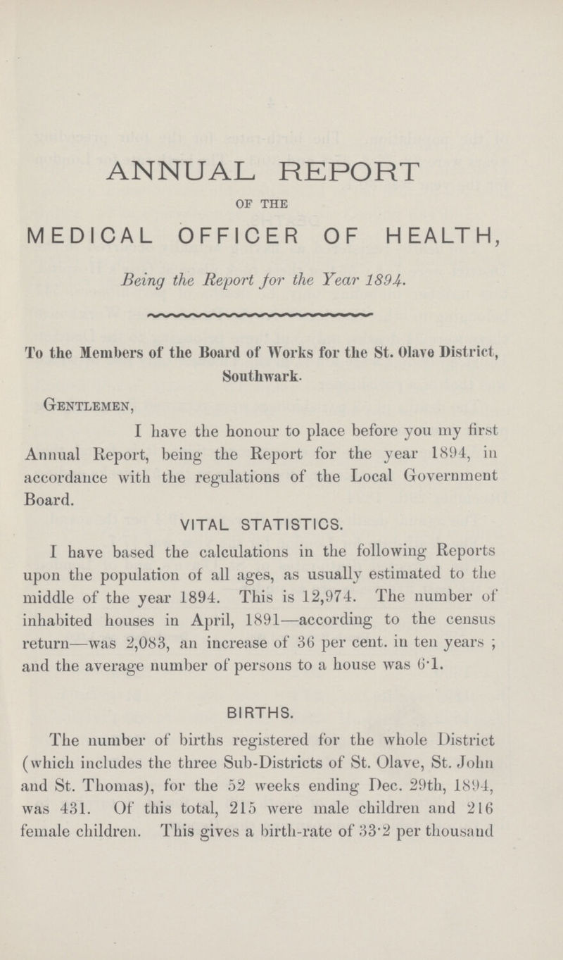 ANNUAL REPORT OF THE MEDICAL OFFICER OF HEALTH, Being the Report for the Year 1894. To the Members of the Board of Works for the St. Olave District, Southwark. Gentlemen, I have the honour to place before you my first Annual Report, being the Report for the year 1894, in accordance with the regulations of the Local Government Board. VITAL STATISTICS. I have based the calculations in the following Reports upon the population of all ages, as usually estimated to the middle of the year 1894. This is 12,974. The number of inhabited houses in April, 1891—according to the census return—was 2,083, an increase of 36 per cent. in ten years; and the average number of persons to a house was 6.1. BIRTHS. The number of births registered for the whole District (which includes the three Sub-Districts of St. Olave, St. John and St. Thomas), for the 52 weeks ending Dec. 29th, 1894, was 431. Of this total, 215 were male children and 216 female children. This gives a birth-rate of 33.2 per thousand