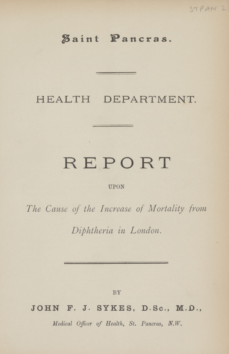 STPAN 2 Saint Pancras. HEALTH DEPARTMENT. REPORT UPON The Cause of the Increase of Mortality from Diphtheria in London. BY JOHN F. J. SYKES, D.Sc., M.D., Medical Officer of Health, St. Pancras, N.W.