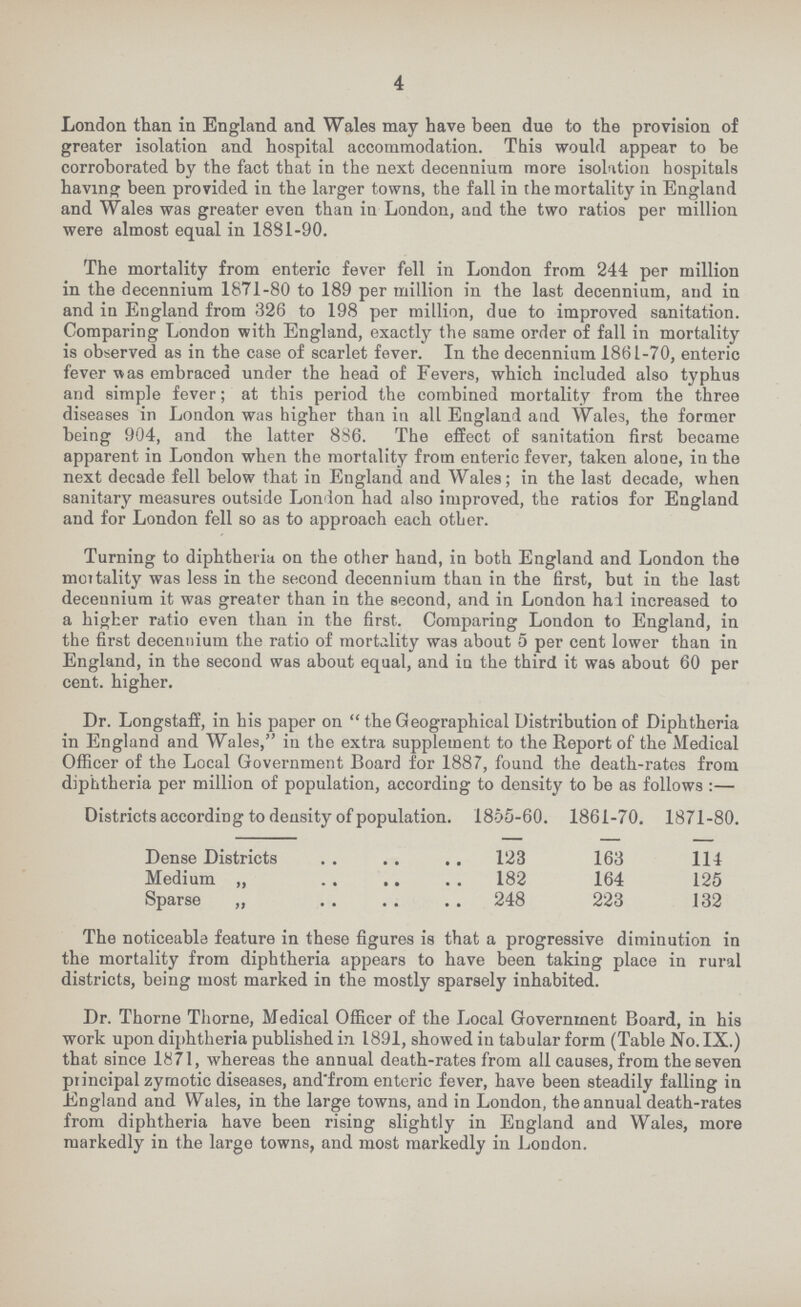 4 London than in England and Wales may have been due to the provision of greater isolation and hospital accommodation. This would appear to be corroborated by the fact that in the next decennium more isolation hospitals having been provided in the larger towns, the fall in the mortality in England and Wales was greater even than in London, and the two ratios per million were almost equal in 1831-90. The mortality from enteric fever fell in London from 244 per million in the decennium 1871-80 to 189 per million in the last decennium, and in and in England from 326 to 198 per million, due to improved sanitation. Comparing London with England, exactly the same order of fall in mortality is observed as in the case of scarlet fever. In the decennium 1861-70, enteric fever was embraced under the head of Fevers, which included also typhus and simple fever; at this period the combined mortality from the three diseases in London was higher than in all England and Wales, the former being 904, and the latter 886. The effect of sanitation first became apparent in London when the mortality from enteric fever, taken alone, in the next decade fell below that in England and Wales; in the last decade, when sanitary measures outside London had also improved, the ratios for England and for London fell so as to approach each other. Turning to diphtheria on the other hand, in both England and London the mortality was less in the second decennium than in the first, but in the last decennium it was greater than in the second, and in London had increased to a higher ratio even than in the first. Comparing London to England, in the first decennium the ratio of mortality was about 5 per cent lower than in England, in the second was about equal, and in the third it was about 60 per cent. higher. Dr. Longstaff, in his paper on the Geographical Distribution of Diphtheria in England and Wales, in the extra supplement to the Report of the Medical Officer of the Local Government Board for 1887, found the death-rates from diphtheria per million of population, according to density to be as follows:— Districts according to density of population. 1855-60. 1861-70. 1871-80. Dense Districts 123 163 114 Medium „ 182 164 125 Sparse „ 248 223 132 The noticeable feature in these figures is that a progressive diminution in the mortality from diphtheria appears to have been taking place in rural districts, being most marked in the mostly sparsely inhabited. Dr. Thorne Thorne, Medical Officer of the Local Government Board, in his work upon diphtheria published in 1891, showed in tabular form (Table No. IX.) that since 1871, whereas the annual death-rates from all causes, from the seven principal zymotic diseases, and'from enteric fever, have been steadily falling in England and Wales, in the large towns, and in London, the annual death-rates from diphtheria have been rising slightly in England and Wales, more markedly in the large towns, and most markedly iu London.