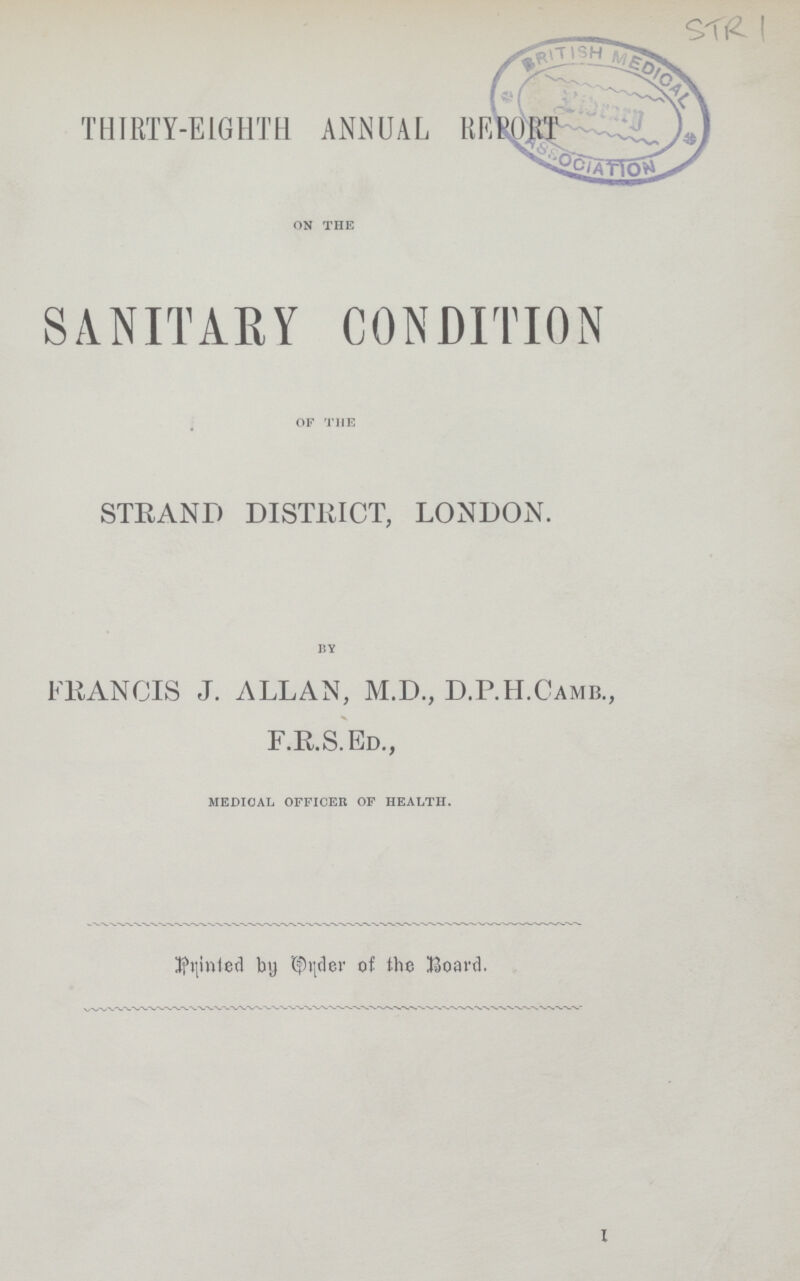 STR 1 THIRTY-EIGHTH ANNUAL REPORT ON THE SANITARY CONDITION OF THE STRAND DISTRICT, LONDON. BY FRANCIS J. ALLAN, M.D., D.P.H.Camb., F.R.S.Ed., MEDICAL OFFICER OF HEALTH. Printed by Order of the Board.