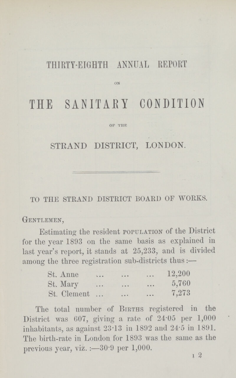 THIRTY-EIGHTH ANNUAL REPORT ON THE SANITARY CONDITION OF THE STRAND DISTRICT, LONDON. TO THE STRAND DISTRICT BOARD OF WORKS. Gentlemen, Estimating the resident population of the District for the year 1893 on the same basis as explained in last year's report, it stands at 25,233, and is divided among the three registration sub-districts thus:— St. Anne 12,200 St. Mary 5,760 St. Clement 7,273 The total number of Births registered in the District was 607, giving a rate of 24.05 per 1,000 inhabitants, as against 23.13 in 1892 and 24.5 in 1891. The birth-rate in London for 1893 was the same as the previous year, viz.:—30.9 per 1,000. I 2
