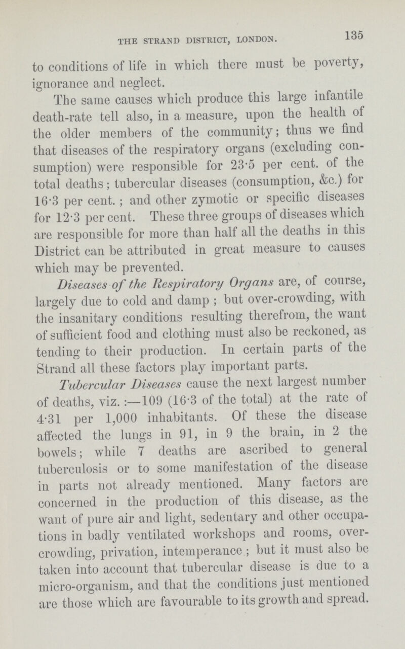 THE STRAND DISTRICT, LONDON. 135 to conditions of life in which there must be poverty, ignorance and neglect. The same causes which produce this large infantile death-rate tell also, in a measure, upon the health of the older members of the community; thus we find that diseases of the respiratory organs (excluding con sumption) were responsible for 23.5 per cent. of the total deaths; tubercular diseases (consumption, &c.) for 16.3 per cent.; and other zymotic or specific diseases for 12.3 per cent. These three groups of diseases which are responsible for more than half all the deaths in this District can be attributed in great measure to causes which may be prevented. Diseases of the Respiratory Organs are, of course, largely due to cold and damp; but over-crowding, with the insanitary conditions resulting therefrom, the want of sufficient food and clothing must also be reckoned, as tending to their production. In certain parts of the Strand all these factors play important parts. Tubercular Diseases cause the next largest number of deaths, viz.:—109 (16.3 of the total) at the rate of 4.31 per 1,000 inhabitants. Of these the disease affected the lungs in 91, in 9 the brain, in 2 the bowels; while 7 deaths are ascribed to general tuberculosis or to some manifestation of the disease in parts not already mentioned. Many factors are concerned in the production of this disease, as the want of pure air and light, sedentary and other occupa tions in badly ventilated workshops and rooms, over crowding, privation, intemperance; but it must also be taken into account that tubercular disease is due to a micro-organism, and that the conditions just mentioned arc those which are favourable to its growth and spread.