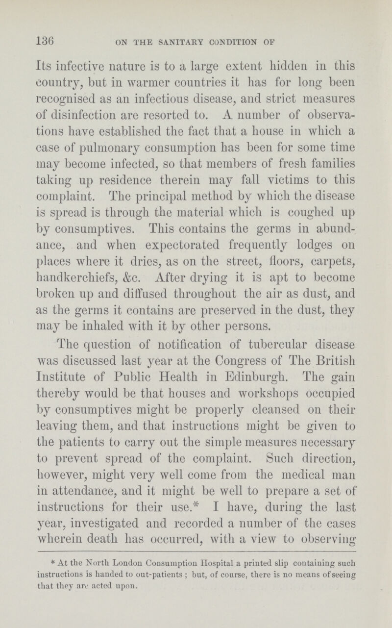 136 ON THE SANITARY CONDITION OF Its infective nature is to a large extent bidden in this country, but in warmer countries it has for long been recognised as an infectious disease, and strict measures of disinfection are resorted to. A number of observa tions have established the fact that a house in which a case of pulmonary consumption has been for some time may become infected, so that members of fresh families taking up residence therein may fall victims to this complaint. The principal method by which the disease is spread is through the material which is coughed up by consumptives. This contains the germs in abund ance, and when expectorated frequently lodges on places where it dries, as on the street, floors, carpets, handkerchiefs, &c. After drying it is apt to become broken up and diffused throughout the air as dust, and as the germs it contains are preserved in the dust, they may be inhaled with it by other persons. The question of notification of tubercular disease was discussed last year at the Congress of The British Institute of Public Health in Edinburgh. The gain thereby would be that houses and workshops occupied by consumptives might be properly cleansed on their leaving them, and that instructions might be given to the patients to carry out the simple measures necessary to prevent spread of the complaint. Such direction, however, might very well come from the medical man in attendance, and it might be well to prepare a set of instructions for their use.* I have, during the last year, investigated and recorded a number of the cases wherein death has occurred, with a view to observing *At the North London Consumption Hospital a printed slip containing such instructions is handed to out-patients; but, of course, there is no means of seeing that they are acted upon.