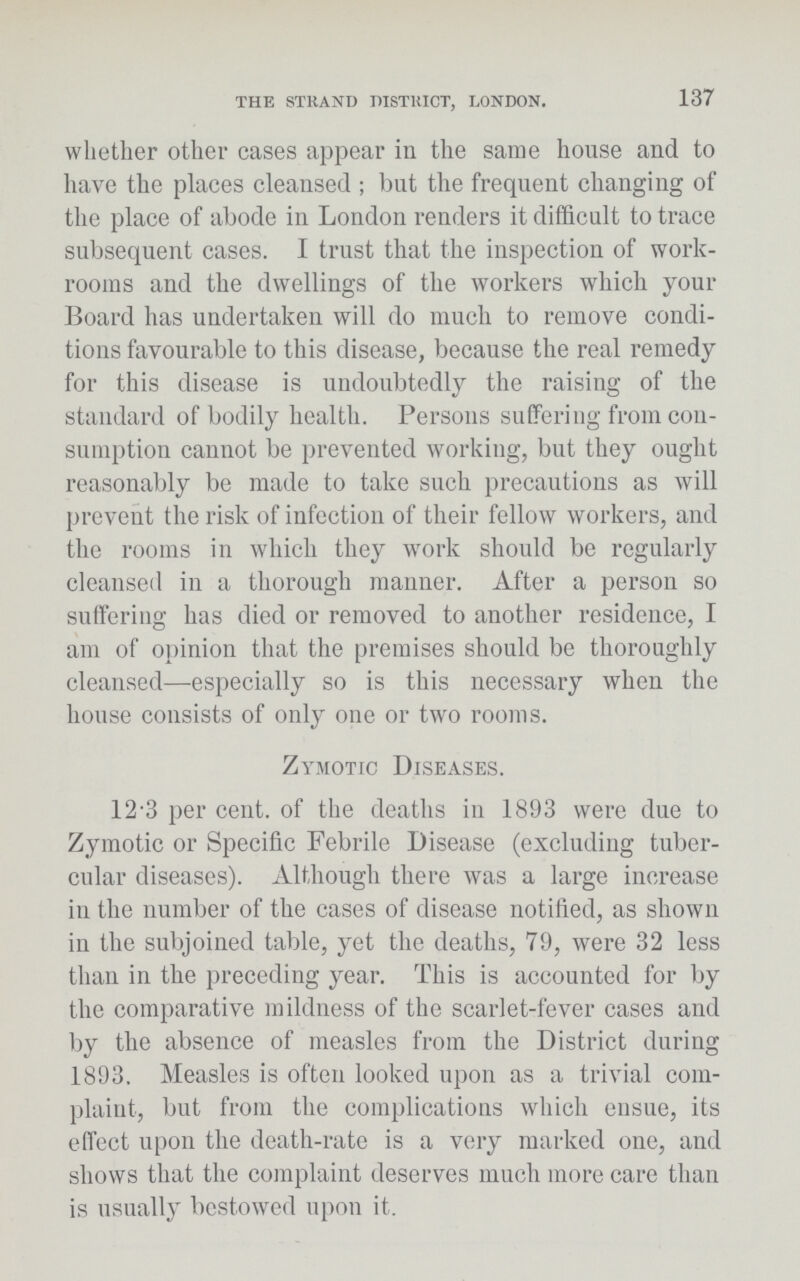 THE STRAND DISTRICT, LONDON. 137 whether other cases appear in the same house and to have the places cleansed; but the frequent changing of the place of abode in London renders it difficult to trace subsequent cases. I trust that the inspection of work rooms and the dwellings of the workers which your Board has undertaken will do much to remove condi tions favourable to this disease, because the real remedy for this disease is undoubtedly the raising of the standard of bodily health. Persons suffering from con sumption cannot be prevented working, but they ought reasonably be made to take such precautions as will prevent the risk of infection of their fellow workers, and the rooms in which they work should be regularly cleansed in a thorough manner. After a person so suffering has died or removed to another residence, I am of opinion that the premises should be thoroughly cleansed—especially so is this necessary when the house consists of only one or two rooms. Zymotic Diseases. 12.3 per cent. of the deaths in 1893 were due to Zymotic or Specific Febrile Disease (excluding tuber cular diseases). Although there was a large increase in the number of the cases of disease notified, as shown in the subjoined table, yet the deaths, 79, were 32 less than in the preceding year. This is accounted for by the comparative mildness of the scarlet-fever cases and by the absence of measles from the District during 1893. Measles is often looked upon as a trivial com plaint, but from the complications which ensue, its effect upon the death-rate is a very marked one, and shows that the complaint deserves much more care than is usually bestowed upon it.
