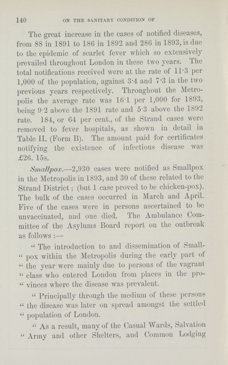140 ON THE SANITARY CONDITION OF The great increase in the cases of notified diseases, from 88 in 1891 to 186 in 1892 and 286 in 1893, is due to the epidemic of scarlet fever which so extensively prevailed throughout London in these two years. The total notifications received were at the rate of 11.3 per 1,000 of the population, against 3.4 and 7.3 in the two previous years respectively. Throughout the Metro polis the average rate was 16T per 1,000 for 1893, being 9.2 above the 1891 rate and 5.3 above the 1892 rate. 184, or 64 per cent., of the Strand cases were removed to fever hospitals, as shown in detail in Table II. (Form B). The amount paid for certificates notifying the existence of infectious disease was £26. 15s. Smallpox.—2,930 cases were notified as Smallpox in the Metropolis in 1893, and 30 of these related to the Strand District; (but 1 case proved to be chicken-pox). The bulk of the cases occurred in March and April. Five of the cases were in persons ascertained to be unvaccinated, and one died. The Ambulance Com mittee of the Asylums Board report on the outbreak as follows:— The introduction to and dissemination of Small pox within the Metropolis during the early part of the year were mainly due to persons of the vagrant class who entered London from places in the pro vinces where the disease was prevalent. Principally through the medium of these persons the disease was later on spread amongst the settled population of London. As a result, many of the Casual Wards, Salvation Army and other Shelters, and Common Lodging