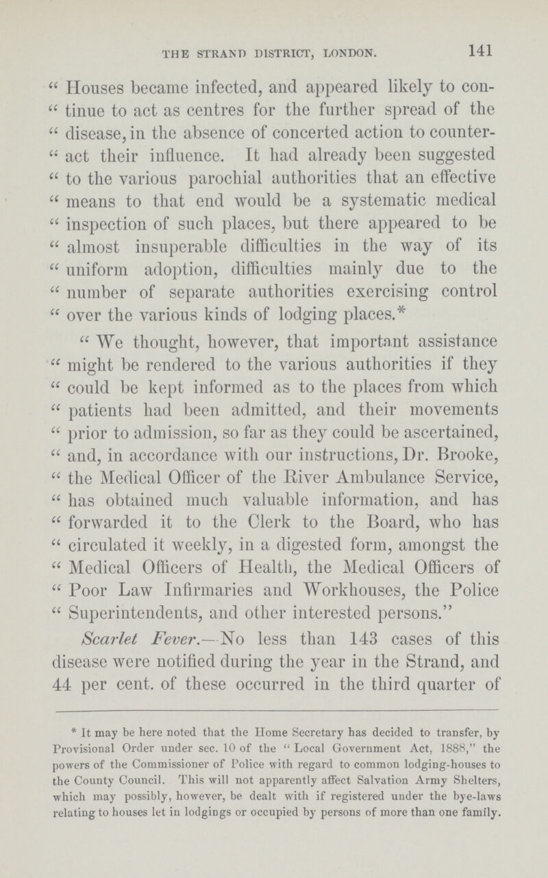 THE STRAND DISTRICT, LONDON. 141 Houses became infected, and appeared likely to con tinue to act as centres for the further spread of the disease, in the absence of concerted action to counter act their influence. It had already been suggested to the various parochial authorities that an effective means to that end would be a systematic medical inspection of such places, but there appeared to be almost insuperable difficulties in the way of its uniform adoption, difficulties mainly due to the number of separate authorities exercising control over the various kinds of lodging places.* We thought, however, that important assistance might be rendered to the various authorities if they could be kept informed as to the places from which patients had been admitted, and their movements prior to admission, so far as they could be ascertained, and, in accordance with our instructions, Dr. Brooke, the Medical Officer of the River Ambulance Service, has obtained much valuable information, and has forwarded it to the Clerk to the Board, who has circulated it weekly, in a digested form, amongst the Medical Officers of Health, the Medical Officers of Poor Law Infirmaries and Workhouses, the Police Superintendents, and other interested persons. Scarlet Fever.—No less than 143 cases of this disease were notified during the year in the Strand, and 44 per cent. of these occurred in the third quarter of *It may be here noted that the Home Secretary has decided to transfer, by Provisional Order under sec. 10 of the Local Government Act, 1888, the powers of the Commissioner of Police with regard to common lodging-houses to the County Council. This will not apparently affect Salvation Army Shelters, which may possibly, however, be dealt with if registered under the bye-laws relating to houses let in lodgings or occupied by persons of more than one family.