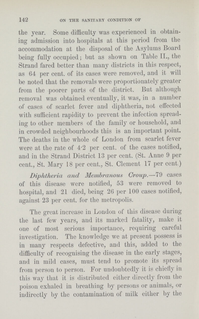 142 ON THE SANITARY CONDITION OF the year. Some difficulty was experienced in obtain ing admission into hospitals at this period from the accommodation at the disposal of the Asylums Board being fully occupied; but as shown on Table II., the Strand fared better than many districts in this respect, as 64 per cent. of its cases were removed, and it will be noted that the removals were proportionately greater from the poorer parts of the district. But although removal was obtained eventually, it was, in a number of cases of scarlet fever and diphtheria, not effected with sufficient rapidity to prevent the infection spread ing to other members of the family or household, and in crowded neighbourhoods this is an important point. The deaths in the whole of London from scarlet fever were at the rate of 4.2 per cent. of the cases notified, and in the Strand District 13 per cent. (St. Anne 9 per cent., St. Mary 18 per cent., St. Clement 17 per cent.) Diphtheria and Membranous Croup.—79 cases of this disease were notified, 53 were removed to hospital, and 21 died, being 26 per 100 cases notified, against 23 per cent. for the metropolis. The great increase in London of this disease during the last few years, and its marked fatality, make it one of most serious importance, requiring careful investigation. The knowledge we at present possess is in many respects defective, and this, added to the difficulty of recognising the disease in the early stages, and in mild cases, must tend to promote its spread from person to person. For undoubtedly it is chiefly in this way that it is distributed either directly from the poison exhaled in breathing by persons or animals, or indirectly by the contamination of milk either by the
