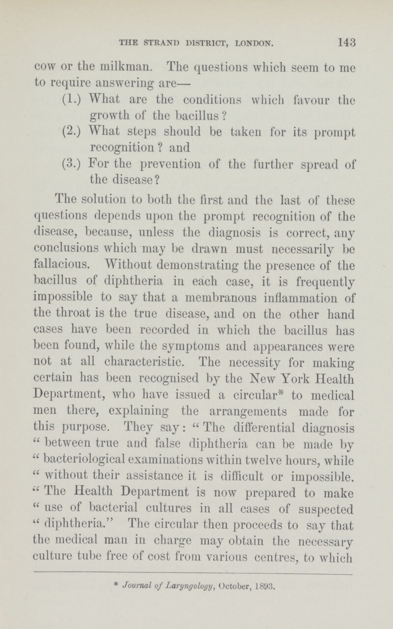 THE STRAND DISTRICT, LONDON. 143 cow or the milkman. The questions which seem to me to require answering are— (1.) What are the conditions which favour the growth of the bacillus ? (2.) What steps should be taken for its prompt recognition ? and (3.) For the prevention of the further spread of the disease? The solution to both the first and the last of these questions depends upon the prompt recognition of the disease, because, unless the diagnosis is correct, any conclusions which may be drawn must necessarily be fallacious. Without demonstrating the presence of the bacillus of diphtheria in each case, it is frequently impossible to say that a membranous inflammation of the throat is the true disease, and on the other hand cases have been recorded in which the bacillus has been found, while the symptoms and appearances were not at all characteristic. The necessity for making certain has been recognised by the New York Health Department, who have issued a circular* to medical men there, explaining the arrangements made for this purpose. They say: The differential diagnosis between true and false diphtheria can be made by bacteriological examinations within twelve hours, while without their assistance it is difficult or impossible. The Health Department is now prepared to make use of bacterial cultures in all cases of suspected diphtheria. The circular then proceeds to say that the medical man in charge may obtain the necessary culture tube free of cost from various centres, to which *Journal of Laryngology, October, 1893.