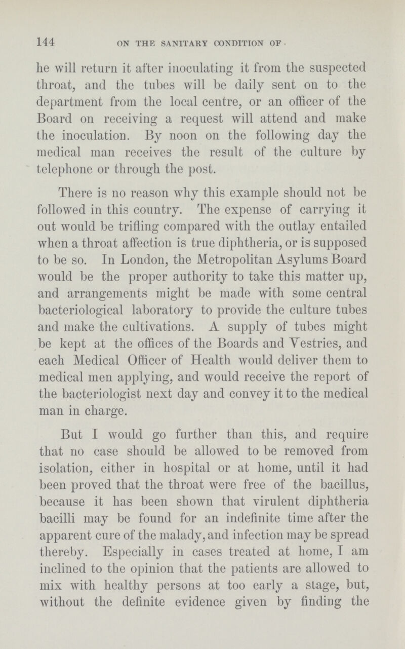 144 ON THE SANITARY CONDITION OF he will return it after inoculating it from the suspected throat, and the tubes will be daily sent on to the department from the local centre, or an officer of the Board on receiving a request will attend and make the inoculation. By noon on the following day the medical man receives the result of the culture by telephone or through the post. There is no reason why this example should not be followed in this country. The expense of carrying it out would be trifling compared with the outlay entailed when a throat affection is true diphtheria, or is supposed to be so. In London, the Metropolitan Asylums Board would be the proper authority to take this matter up, and arrangements might be made with some central bacteriological laboratory to provide the culture tubes and make the cultivations. A supply of tubes might be kept at the offices of the Boards and Yestries, and each Medical Officer of Health would deliver them to medical men applying, and would receive the report of the bacteriologist next day and convey it to the medical man in charge. But I would go further than this, and require that no case should be allowed to be removed from isolation, either in hospital or at home, until it had been proved that the throat were free of the bacillus, because it has been shown that virulent diphtheria bacilli may be found for an indefinite time after the apparent cure of the malady, and infection may be spread thereby. Especially in cases treated at home, I am inclined to the opinion that the patients are allowed to mix with healthy persons at too early a stage, but, without the definite evidence given by finding the
