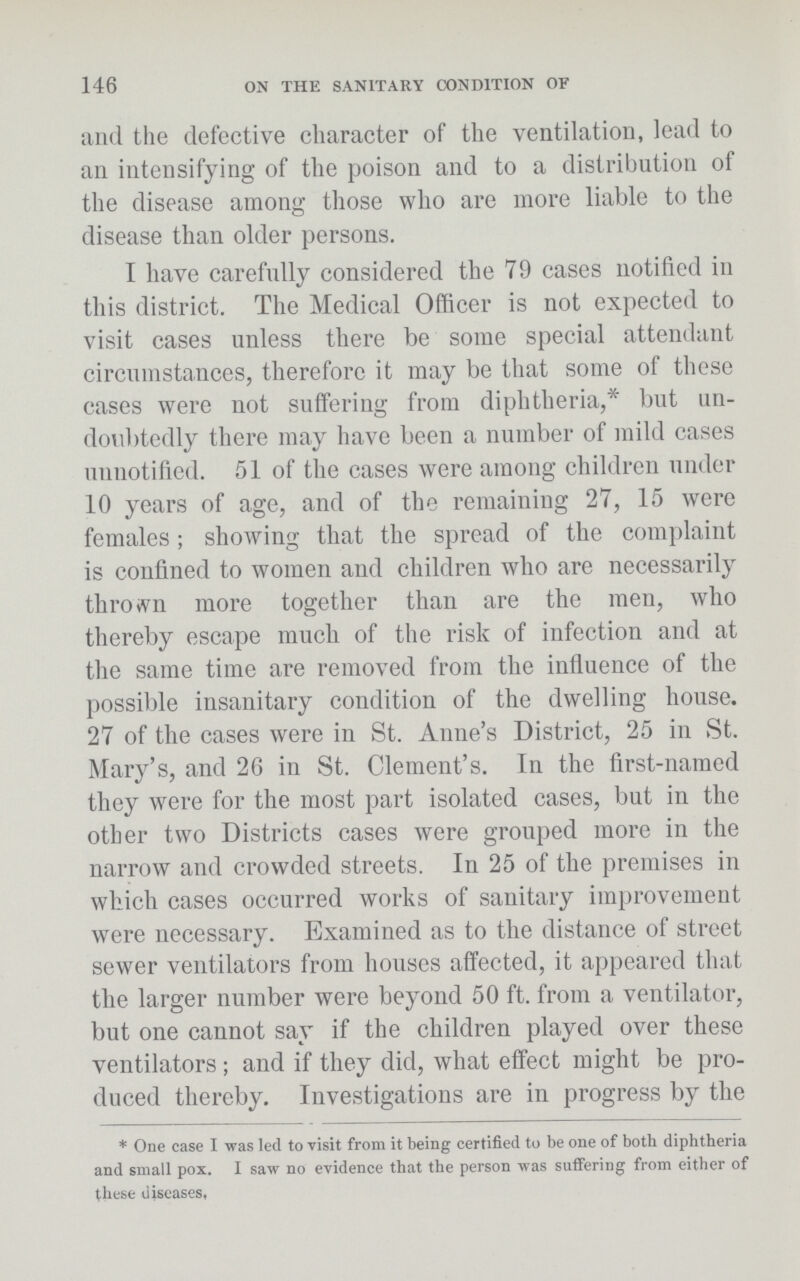 146 ON THE SANITARY CONDITION OF and the defective character of the ventilation, lead to an intensifying of the poison and to a distribution of the disease among those who are more liable to the disease than older persons. I have carefully considered the 79 cases notified in this district. The Medical Officer is not expected to visit cases unless there be some special attendant circumstances, therefore it may be that some of these cases were not suffering from diphtheria,* but un doubtedly there may have been a number of mild cases unnotified. 51 of the cases were among children under 10 years of age, and of the remaining 27, 15 were females; showing that the spread of the complaint is confined to women and children who are necessarily thrown more together than are the men, who thereby escape much of the risk of infection and at the same time are removed from the influence of the possible insanitary condition of the dwelling house. 27 of the cases were in St. Anne's District, 25 in St. Mary's, and 26 in St. Clement's. In the first-named they were for the most part isolated cases, but in the other two Districts cases were grouped more in the narrow and crowded streets. In 25 of the premises in which cases occurred works of sanitary improvement were necessary. Examined as to the distance of street sewer ventilators from houses affected, it appeared that the larger number were beyond 50 ft. from a ventilator, but one cannot say if the children played over these ventilators; and if they did, what effect might be pro duced thereby. Investigations are in progress by the *One case I was led to visit from it being certified to be one of both diphtheria and small pox. I saw no evidence that the person was suffering from either of these diseases.