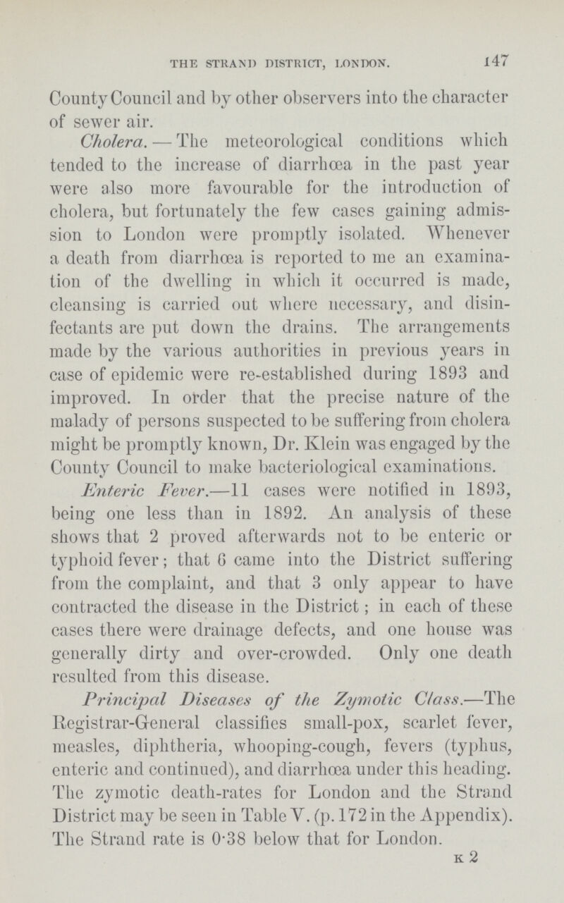 THE STRAND DISTRICT, LONDON. 147 County Council and by other observers into the character of sewer air. Cholera.—The meteorological conditions which tended to the increase of diarrhœa in the past year were also more favourable for the introduction of cholera, but fortunately the few cases gaining admis sion to London were promptly isolated. Whenever a death from diarrhœa is reported to me an examina tion of the dwelling in which it occurred is made, cleansing is carried out where necessary, and disin fectants are put down the drains. The arrangements made by the various authorities in previous years in case of epidemic were re-established during 1893 and improved. In order that the precise nature of the malady of persons suspected to be suffering from cholera might be promptly known, Dr. Klein was engaged by the County Council to make bacteriological examinations. Enteric Fever.—11 cases were notified in 1893, being one less than in 1892. An analysis of these shows that 2 proved afterwards not to be enteric or typhoid fever; that 6 came into the District suffering from the complaint, and that 3 only appear to have contracted the disease in the District; in each of these cases there were drainage defects, and one house was generally dirty and over-crowded. Only one death resulted from this disease. Principal Diseases of the Zymotic Class.—The Registrar-General classifies small-pox, scarlet fever, measles, diphtheria, whooping-cough, fevers (typhus, enteric and continued), and diarrhoea under this heading. The zymotic death-rates for London and the Strand District may be seen in Table V. (p. 172 in the Appendix). The Strand rate is 0.38 below that for London. k 2