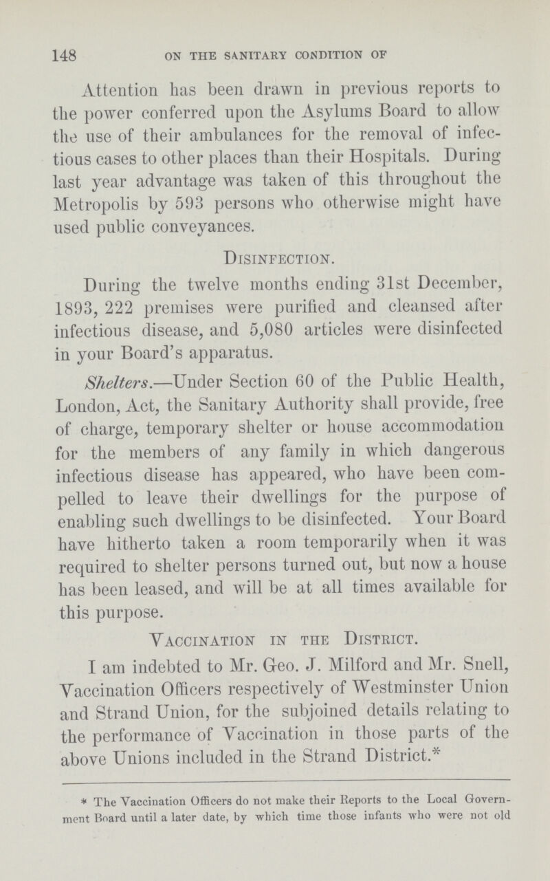 148 ON THE SANITARY CONDITION OF Attention has been drawn in previous reports to the power conferred upon the Asylums Board to allow the use of their ambulances for the removal of infec tious cases to other places than their Hospitals. During last year advantage was taken of this throughout the Metropolis by 593 persons who otherwise might have used public conveyances. Disinfection. During the twelve months ending 31st December, 1893, 222 premises were purified and cleansed after infectious disease, and 5,080 articles were disinfected in your Board's apparatus. Shelters.—Under Section 60 of the Public Health, London, Act, the Sanitary Authority shall provide, free of charge, temporary shelter or house accommodation for the members of any family in which dangerous infectious disease has appeared, who have been com pelled to leave their dwellings for the purpose of enabling such dwellings to be disinfected. Your Board have hitherto taken a room temporarily when it was required to shelter persons turned out, but now a house has been leased, and will be at all times available for this purpose. Vaccination in the District. I am indebted to Mr. Geo. J. Milford and Mr. Snell, Vaccination Officers respectively of Westminster Union and Strand Union, for the subjoined details relating to the performance of Vaccination in those parts of the above Unions included in the Strand District.* *The Vaccination Officers do not make their Reports to the Local Govern ment Board until a later date, by which time those infants who were not old