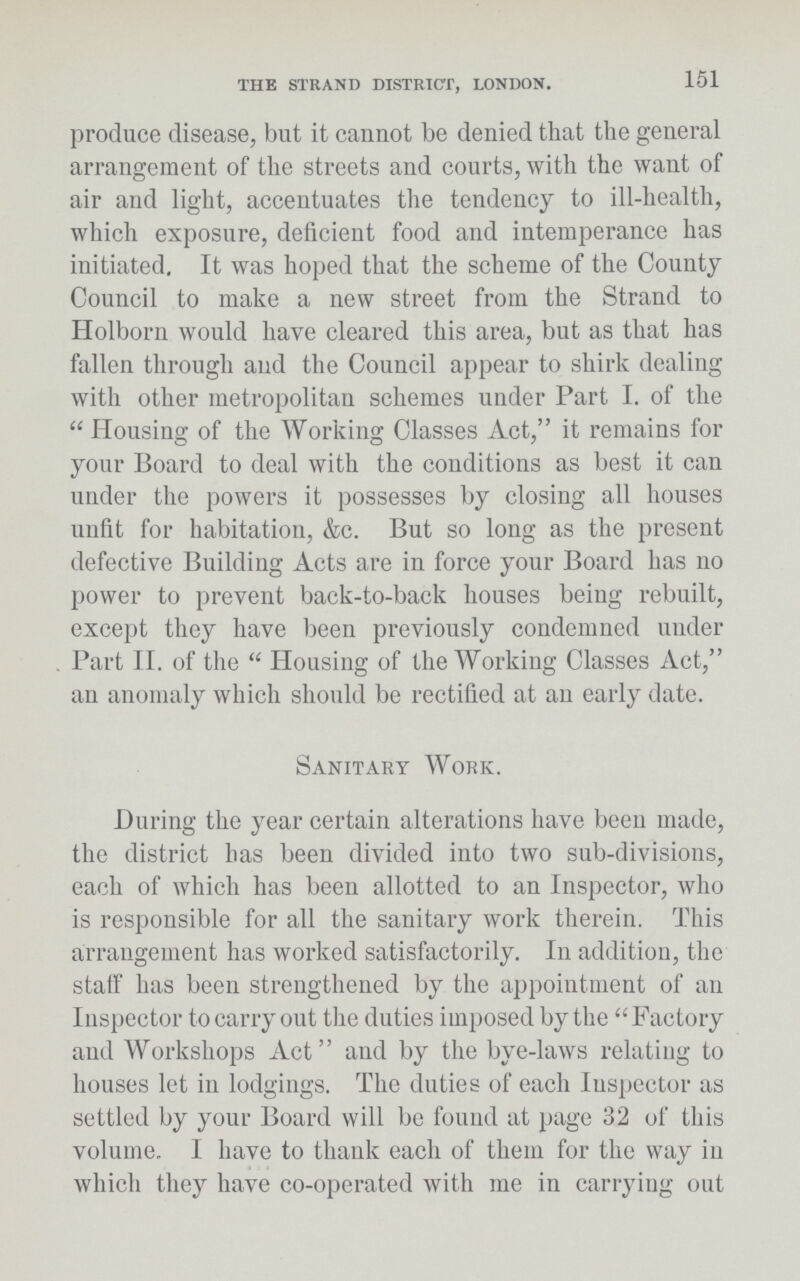 151 THE STRAND DISTRICT, LONDON. produce disease, but it cannot be denied that the general arrangement of the streets and courts, with the want of air and light, accentuates the tendency to ill-health, which exposure, deficient food and intemperance has initiated. It was hoped that the scheme of the County Council to make a new street from the Strand to Holborn would have cleared this area, but as that has fallen through and the Council appear to shirk dealing with other metropolitan schemes under Part I. of the Housing of the Working Classes Act, it remains for your Board to deal with the conditions as best it can under the powers it possesses by closing all houses unfit for habitation, &c. But so long as the present defective Building Acts are in force your Board has no power to prevent back-to-back houses being rebuilt, except they have been previously condemned under Part II. of the Housing of the Working Classes Act, an anomaly which should be rectified at an early date. Sanitary Work. During the year certain alterations have been made, the district has been divided into two sub-divisions, each of which has been allotted to an Inspector, who is responsible for all the sanitary work therein. This arrangement has worked satisfactorily. In addition, the staff has been strengthened by the appointment of an Inspector to carry out the duties imposed by the Factory and Workshops Act and by the bye-laws relating to houses let in lodgings. The duties of each Inspector as settled by your Board will be found at page 32 of this volume. I have to thank each of them for the way in which they have co-operated with me in carrying out