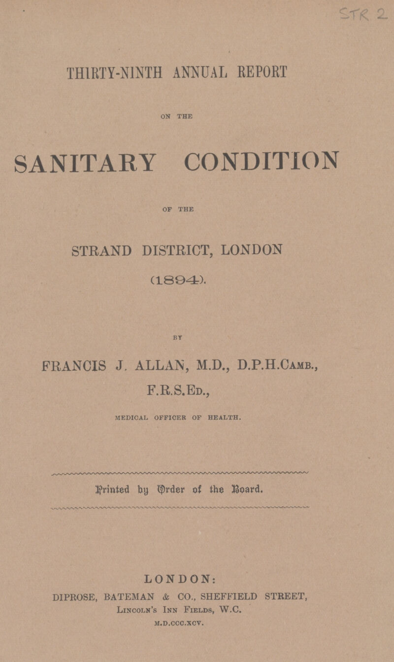 STR 2 THIRTY-NINTH ANNUAL REPORT on the SANITARY CONDITION of the STRAND DISTRICT, LONDON (1894). by FRANCIS J, ALLAN, M.D., D.P.H.Camb., F.R.S.Ed., medical officer of health. printed by Order of the Board. LONDON: DIPROSE, BATEMAN & CO.. SHEFFIELD STREET, Lincoln's Inn Fields, W.C. m.d.ccc.xcv.