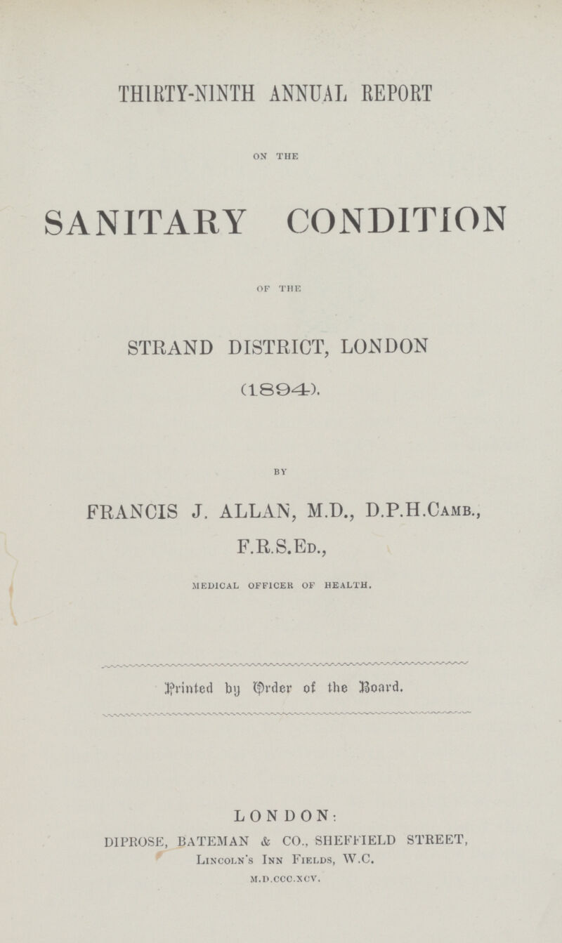 THIRTY-NINTH ANNUAL REPORT on the SANITARY CONDITION of the STRAND DISTRICT, LONDON (1894). BY FRANCIS J. ALLAN, M.D., D.P.H.Camb., F.R.S.ED., medical officer of health. Printed by Order of the Board. LONDON: DIPROSE, BATEMAN & CO., SHEFFIELD STREET, Lincoln's Inn Fields, W.C. m.d.ccc.xcv.