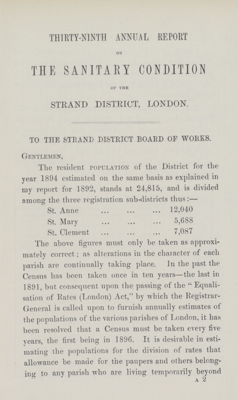 THIRTY-NINTH ANNUAL REPORT on THE SANITARY CONDITION of the STRAND DISTRICT, LONDON. TO THE STRAND DISTRICT BOARD OF WORKS. Gentlemen, The resident population of the District for the year 1894 estimated on the same basis as explained in my report for 1892, stands at 24,815, and is divided among the three registration sub-districts thus:— St. Anne 12,040 St. Mary 5,688 St. Clement 7,087 The above figures must only be taken as approxi mately correct; as alterations in the character of each parish are continually taking place. In the past the Census has been taken once in ten years—the last in 1891, but consequent upon the passing of the Equali sation of Rates (London) Act, by which the Registrar General is called upon to furnish annually estimates of the populations of the various parishes of London, it has been resolved that a Census must be taken every five years, the first being in 1896. It is desirable in esti mating the populations for the division of rates that allowance be made for the paupers and others belong ing to any parish who are living temporarily beyond a 2