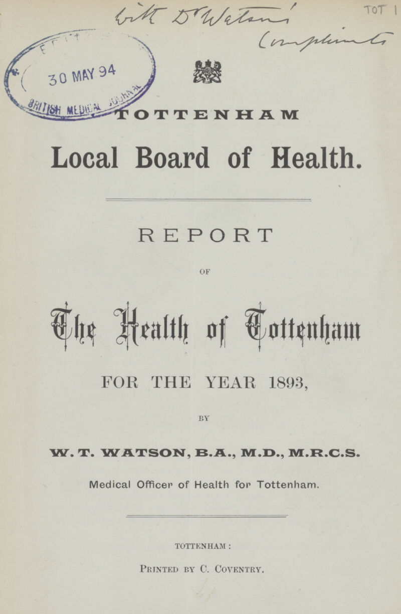 With D'Wiliams TOT 1 Complimancy TOTTENHAM Local Board of Health. REPORT of The Health of Cottenham FOR THE YEAR 1893, by W. T. WATSON, B.A., M.D., M.R.C.S. Medical Officer of Health for Tottenham. Tottenham: Printed by C. Coventry.